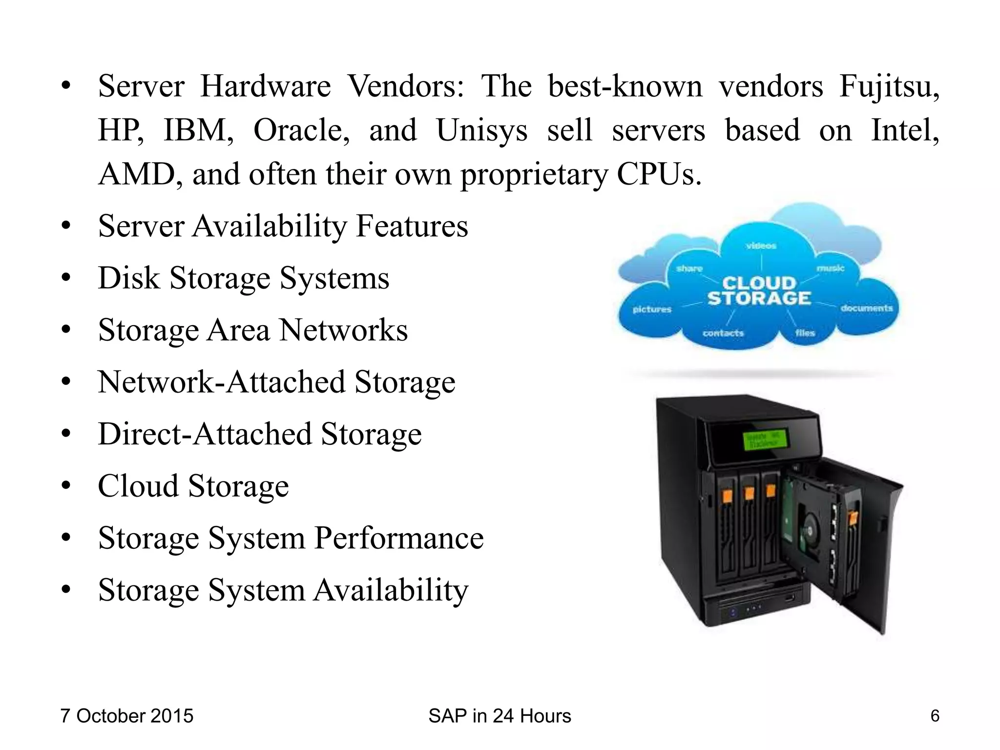 • Server Hardware Vendors: The best-known vendors Fujitsu,
HP, IBM, Oracle, and Unisys sell servers based on Intel,
AMD, and often their own proprietary CPUs.
• Server Availability Features
• Disk Storage Systems
• Storage Area Networks
• Network-Attached Storage
• Direct-Attached Storage
• Cloud Storage
• Storage System Performance
• Storage System Availability
7 October 2015 SAP in 24 Hours 6
 