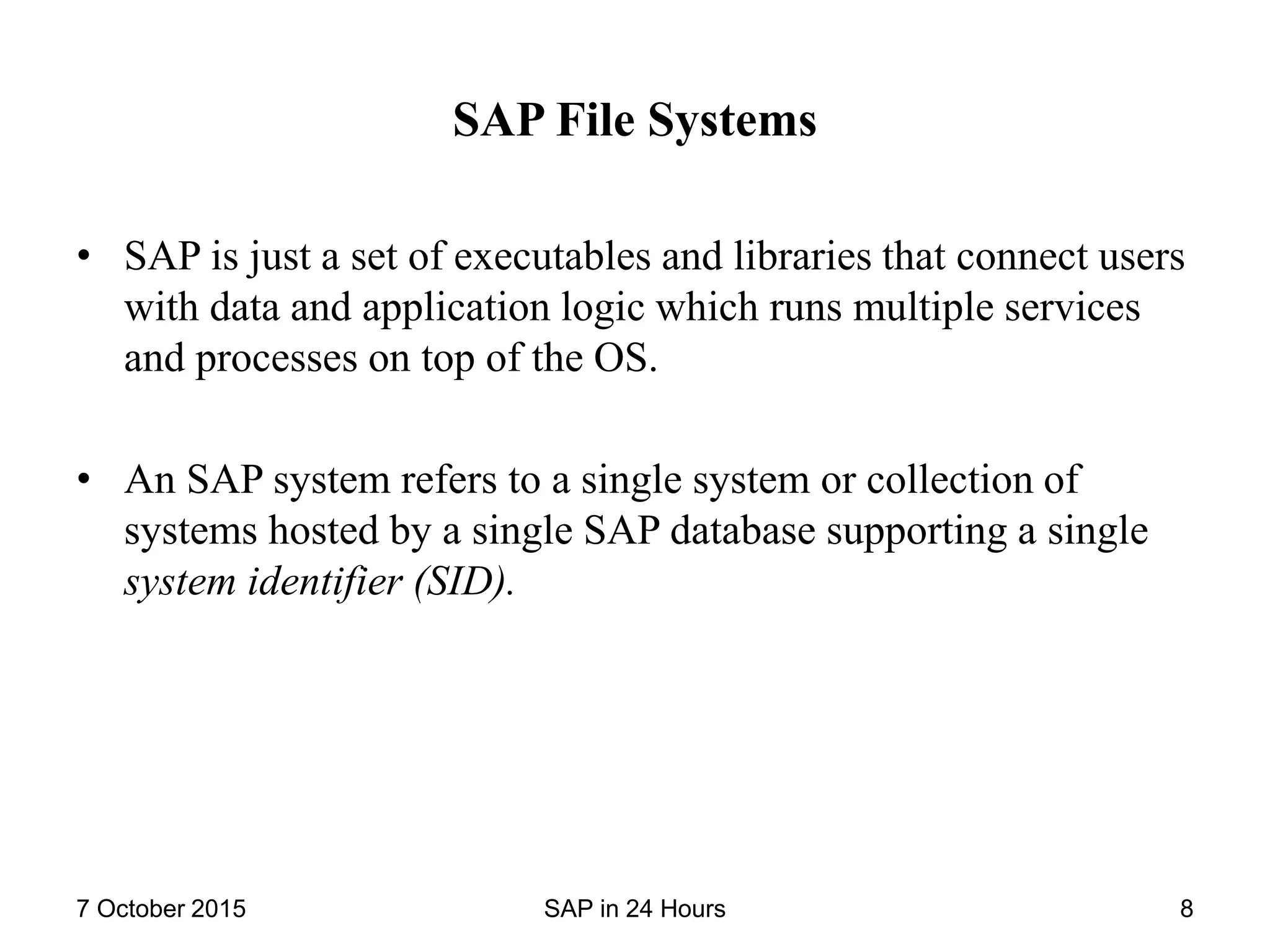 SAP File Systems
• SAP is just a set of executables and libraries that connect users
with data and application logic which runs multiple services
and processes on top of the OS.
• An SAP system refers to a single system or collection of
systems hosted by a single SAP database supporting a single
system identifier (SID).
7 October 2015 SAP in 24 Hours 8
 