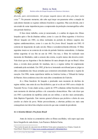 Baleia na Rede
Revista online do Grupo Pesquisa em Cinema e Literatura

diversão, puro entretenimento. Até porque naquela época não dava pra fazer outra
coisa” 4 . No presente momento, não cabe aqui traçar um panorama sobre a atuação de
cada diretor durante os regimes militares brasileiro e argentino. Mas sem dúvida, este é
um estudo de suma importância para a compreensão da produção cinematográfica sobre
este período histórico.
O foco deste trabalho, como já mencionado, é a análise de alguns dos filmes
lançados após o fim da ditadura militar, como é o caso do filme argentino A histórica
Oficial, lançado em 1985, ou obras realizadas no período de últimos suspiros dos
regimes antidemocráticos, como é o caso de Pra frente Brasil, lançado em 1983. O
contexto de lançamento de cada um dos filmes é consideravelmente diferente. O filme
argentino insere-se no contexto de revisão do período histórico antecedente. A ditadura
militar argentina vê seu fim no ano de 1983. Em tese, o filme foi realizado num
momento de liberdades, onde a censura não existia, ou pelo menos não deveria existir.
Vale dizer que na Argentina o fim da ditadura foi mais abrupto do que no Brasil. Além
disso, a revisão deste período foi imediata, isto é, o regime militar foi amplamente
condenado pela sociedade. Em 1985, já havia se instaurado um tribunal para se julgar os
altos comandantes das forças armadas que cometeram atrocidades durante o regime de
exceção. Em 1986, numa experiência inédita na América Latina, o Tribunal de Justiça
de Buenos Aires condenou cinco dos mais altos comandantes do Exército.
Já o filme brasileiro foi lançado e produzido num momento de declínio do
regime militar, mas antes de seu fim definitivo, que só se dá em 1985 com a eleição de
Tancredo Neves. Como citado acima, a partir de 1979 a ditadura militar brasileira entra
num momento de abertura política e de concessões democráticas. Mas vale dizer que
em 1983 o presidente da república ainda era um militar, e um dos mais carrancudos,
João Baptista Figueiredo. Este mesmo general afirmava que preferia o cheiro de seus
cavalos ao cheiro do povo. Muito provavelmente, a abertura política era mais uma
consequência inevitável das relações sociais do que uma vontade do presidente.

4.1 A história Oficial e Pra frente Brasil

Antes de iniciar os comentários sobre os filmes escolhidos, vale expor aqui uma
breve biografia de cada diretor, Luis Puenzo e Roberto Farias.
4

Este trecho faz parte de u ma entrevista de Roberto Farias para o programa Lu z, Câmera, Canção do
Canal Brasil. Disponível em http://www.youtube.com/watch?v=RZmAddyYJcU
Vo l. 1, nº 6, Ano VI, Dez/2009

ISSN – 1808 -8473

137

 