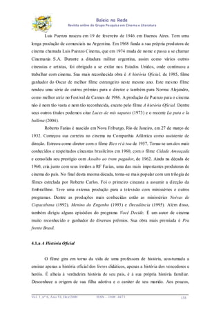 Baleia na Rede
Revista online do Grupo Pesquisa em Cinema e Literatura

Luis Puenzo nasceu em 19 de fevereiro de 1946 em Buenos Aires. Tem uma
longa produção de comerciais na Argentina. Em 1968 funda a sua própria produtora de
cinema chamada Luis Puenzo Cinema, que em 1974 muda de nome e passa a se chamar
Cinemanía S.A. Durante a ditadura militar argentina, assim como vários outros
cineastas e artistas, foi obrigado a se exilar no s Estados Unidos, onde continuou a
trabalhar com cinema. Sua mais reconhecida obra é A história Oficial, de 1985, filme
ganhador do Oscar de melhor filme estrangeiro neste mesmo ano. Este mesmo filme
rendeu uma série de outros prêmios para o diretor e também para Norma Alejandro,
como melhor atriz no Festival de Cannes de 1986. A produção de Puenzo para o cinema
não é nem tão vasta e nem tão reconhecida, exceto pelo filme A história Oficial. Dentre
seus outros títulos podemos citar Luces de mis sapatos (1973) e o recente La puta e la
ballena (2004).
Roberto Farias é nascido em Nova Friburgo, Rio de Janeiro, em 27 de março de
1932. Começou sua carreira no cinema na Companhia Atlântica como assistente de
direção. Estreou como diretor com o filme Rico ri à toa de 1957. Torna-se um dos mais
conhecidos e respeitados cineastas brasileiros em 1960, com o filme Cidade Ameaçada
e consolida seu prestígio com Assalto ao trem pagador, de 1962. Ainda na década de
1960, cria junto com seus irmãos a RF Farias, uma das mais importantes produtoras de
cinema do país. No final desta mesma década, torna-se mais popular com um trilogia de
filmes estrelada por Roberto Carlos. Foi o primeiro cineasta a assumir a direção da
Embrafilme. Teve uma extensa produção para a televisão com minisséries e outros
programas. Dentre as produções mais conhecidas estão as minisséries Noivas de
Copacabana (1992), Menino do Engenho (1993) e Decadência (1995). Além disso,
também dirigiu alguns episódios do programa Você Decide. É um autor de cinema
muito reconhecido e ganhador de diversos prêmios. Sua obra mais premiada é Pra
frente Brasil.

4.1.a A História Oficial

O filme gira em torno da vida de uma professora de história, acostumada a
ensinar apenas a história oficial dos livros didáticos, apenas a história dos vencedores e
heróis. É alheia à verdadeira história de seu país, é à sua própria história familiar.
Desconhece a origem de sua filha adotiva e o caráter de seu marido. Aos poucos,

Vo l. 1, nº 6, Ano VI, Dez/2009

ISSN – 1808 -8473

138

 