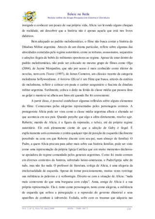 Baleia na Rede
Revista online do Grupo Pesquisa em Cinema e Literatura

instigada a conhecer um pouco de sua própria vida, Alícia vai levando alguns choques
de realidade, até descobrir que a história não é apenas aquela que está nos livros
didáticos.
Bem adequado ao padrão melodramático, o filme não busca contar a história da
Ditadura Militar argentina. Através de um drama particular, reflete sobre algumas das
atrocidades cometidas pelo regime autoritário, como as torturas, assassinatos, sequestros
e adoções ilegais de bebês de militantes opositores ao regime. Apesar de estar dentro do
padrão melodramático, não pode ser colocado no mesmo grupo de filmes como Olga
(2004), de Jayme Monjardim, que não por acaso é mais conhecido como diretor de
novelas, nem com Titanic (1997), de James Cameron, um clássico recente da categoria
melodrama hollywoodiano. A história Oficial é um filme que busca, através da estética
do melodrama, refletir e colocar em pauta o caráter sanguinário e fascista da ditadura
militar argentina. Sutilmente, coloca o dedo na ferida da classe média que passou ilesa
ao golpe e manteve-se alheia aos fatos até quando lhe foi conveniente.
A partir disso, é possível estabelecer algumas reflexões sobre alguns elementos
do filme. Comecemos pelas alegorias representadas pelos personagens centrais. A
protagonista Alícia pode ser vista como a classe média argentina alheia e alienada ao
que acontecia em seu país. Quando percebe que algo a afeta diretamente, resolve agir.
Roberto, marido de Alícia, é a figura da repressão, e talvez, até do próprio regime
autoritário. Ele está plenamente ciente de que a adoção de Gaby é ilegal. É
explicitamente anti-comunista e contra qualquer tipo de posição de esquerda (facilmente
percebido na cena em que Roberto discute com seu pai, num almoço de família). O
Padre, a quem Alícia procura para saber mais sobre sua história familiar, pode ser visto
como uma representação da própria Igreja Católica que em muito momentos declarouse apoiadora do regime comandado pelos generais argentinos. Como foi muito comum
em diversos contextos da história, sobretudo latino-americana, o Padre/Igreja sabe de
tudo, mas não faz nada. O professor de literatura, colega de Alícia, é uma alegoria da
intelectualidade de esquerda. Apesar de tomar posicionamento, muitas vezes restringe
sua militância às palavras e à verborragia. Diverte-se com a situação de Alícia: “nada
mais comovente do que uma burguesa com culpa”. Anna, amiga de Alícia é a sua
própria representação. Ela é, tanto como personagem, tanto como alegoria, a militância
de esquerda que sofreu a perseguição e a repressão do governo ditatorial e seus
aparelhos de combate à subversão. Exilada, sofre com os traumas que adquiriu nas

Vo l. 1, nº 6, Ano VI, Dez/2009

ISSN – 1808 -8473

139

 
