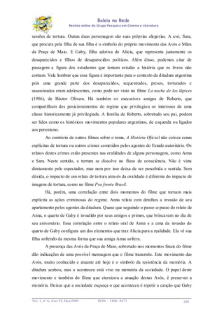 Baleia na Rede
Revista online do Grupo Pesquisa em Cinema e Literatura

sessões de tortura. Outras duas personagem são suas próprias alegorias. A avó, Sara,
que procura pela filha de sua filha é o símbolo do próprio movimento das Avós e Mães
da Praça de Maio. E Gaby, filha adotiva de Alícia, que representa justamente os
desaparecidos e filhos de desaparecidos políticos. Além disso, podemos citar de
passagem a figura dos estudantes que tentam estudar a história que os livros não
contam. Vale lembrar que essa figura é importante para o contexto da ditadura argentina
pois uma grande parte dos desaparecidos, sequestrados, presos, torturados e
assassinados eram adolescentes, como pode ser visto no filme La noche de los lápices
(1986), de Héctor Olivera. Há também os executivo s amigos de Roberto, que
compartilham dos posicionamentos do regime que privilegiou os interesses de uma
classe historicamente já privilegiada. A família de Roberto, sobretudo seu pai, podem
ser lidos como os históricos movimentos populares argentinos, de esquerda ou ligados
aos peronismo.
Ao contrário de outros filmes sobre o tema, A História Oficial não coloca cenas
explícitas de tortura ou outros crimes cometidos pelos agentes do Estado autoritário. Os
relatos destes crimes estão presentes nas oralidades de alguns personagens, como Anna
e Sara. Neste sentido, a tortura se dissolve no fluxo de consciência. Não é vista
diretamente pelo espectador, mas nem por isso deixa de ser percebida e sentida. Sem
dúvida, o impacto de um relato de tortura através da oralidade é diferente do impacto de
imagens de tortura, como no filme Pra frente Brasil.
Há, porém, uma correlação entre dois momentos do filme que tornam mais
explícita as ações criminosas do regime. Anna relata com detalhes a invasão de seu
apartamento pelos agentes da ditadura. Quase que seguindo o passo-a-passo do relato de
Anna, o quarto de Gaby é invadido por seus amigos e primos, que brincavam no dia de
seu aniversário. Essa correlação entre o relato oral de Anna e a cena da invasão do
quarto de Gaby configura um dos elementos que traz Alícia para a realidade. Ela vê sua
filha sofrendo da mesma forma que sua amiga Anna sofrera.
A presença das Avós da Praça de Maio, sobretudo nos momentos finais do filme
dão indicações de uma possível mensagem que o filme transmite. Este movimento das
Avós, muito conhecido e atuante até hoje é o símbolo da resistência da memória. A
ditadura acabou, mas o aconteceu está vivo na memória da sociedade. O papel deste
movimento e também do filme que eternizou a atuação destas Avós, é preservar a
memória. Deixar que a sociedade esqueça o que aconteceu é repetir a canção que Gaby

Vo l. 1, nº 6, Ano VI, Dez/2009

ISSN – 1808 -8473

140

 