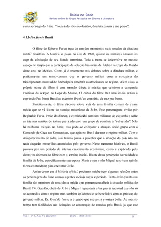 Baleia na Rede
Revista online do Grupo Pesquisa em Cinema e Literatura

canta ao longo do filme: “no país do não-me- lembro, dou três passos e me perco”.

4.1.b Pra frente Brasil

O filme de Roberto Farias trata de um dos momentos mais pesados da ditadura
militar brasileira. A história se passa no ano de 1970, quando os militares estavam no
auge da efetivação de seu Estado terrorista. Toda a trama se desenvolve no mesmo
espaço de tempo que a participação da seleção brasileira de futebol na Copa do Mundo
deste ano, no México. Como já é recorrente nos debates sobre a ditadura militar, é
praticamente um senso-comum que o governo militar usou a conquista do
tricampeonato mundial de futebol para encobrir as atrocidades do regime. Além disso, o
próprio nome do filme é uma menção direta à música que celebrou a campanha
vitoriosa da seleção na Copa do Mundo. O cartaz do filme traz uma ironia crítica à
expressão Pra frente Brasil ao escrever Brasil ao contrário, de traz pra frente.
Sinteticamente, o filme discorre sobre vida de uma família comum de classe
média que se vê diante do sumiço misterioso de Jofre. Este personagem, vivido por
Reginaldo Faria, irmão do diretor, é confundido com um militante de esquerda e sofre
as intensas sessões de tortura praticadas por um grupo de combate à “subversão”. Não
há nenhuma menção no filme, mas pode-se comparar a atuação desse grupo com o
Comando de Caça aos Comunistas, que agia no Brasil durante o regime militar. Com o
desaparecimento de Jofre, sua família passa a perceber que a situação do país não era
nada daquelas maravilhas anunciadas pelo governo. Neste momento histórico, o Brasil
passava por um período de intenso crescimento econômico, como é explicado pelo
diretor na abertura do filme com o letreiro inicial. Diante desta percepção da realidade a
família de Jofre, especificamente sua esposa Marta e seu irmão Miguel resolvem agir de
forma contundente para encontrar Jofre.
Assim como em A história oficial, podemos estabelecer algumas relações entre
os personagens do filme com os agentes sociais daquele período. Tanto Jofre quanto sua
família são membros de uma classe média que permaneceu alheia à situação política do
Brasil. Dr. Geraldo, chefe de Jofre e Miguel representa a burguesia nacional que não só
se acomodou com o regime mas também colaborou e se beneficiou com as práticas do
governo militar. Dr. Geraldo financia o grupo que sequestra e tortura Jofre. Ao mesmo
tempo tem facilidades nas licitações de construção de estradas pelo Brasil, já que este

Vo l. 1, nº 6, Ano VI, Dez/2009

ISSN – 1808 -8473

141

 