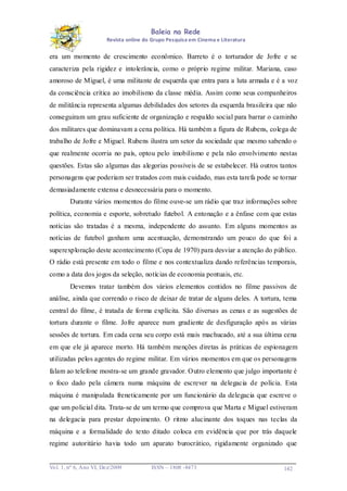 Baleia na Rede
Revista online do Grupo Pesquisa em Cinema e Literatura

era um momento de crescimento econômico. Barreto é o torturador de Jofre e se
caracteriza pela rigidez e intolerância, como o próprio regime militar. Mariana, caso
amoroso de Miguel, é uma militante de esquerda que entra para a luta armada e é a voz
da consciência crítica ao imobilismo da classe média. Assim como seus companheiros
de militância representa algumas debilidades dos setores da esquerda brasileira que não
conseguiram um grau suficiente de organização e respaldo social para barrar o caminho
dos militares que dominavam a cena política. Há também a figura de Rubens, colega de
trabalho de Jofre e Miguel. Rubens ilustra um setor da sociedade que mesmo sabendo o
que realmente ocorria no país, optou pelo imobilismo e pela não envolvimento nestas
questões. Estas são algumas das alegorias possíveis de se estabelecer. Há outros tantos
personagens que poderiam ser tratados com mais cuidado, mas esta tarefa pode se tornar
demasiadamente extensa e desnecessária para o momento.
Durante vários momentos do filme ouve-se um rádio que traz informações sobre
política, economia e esporte, sobretudo futebol. A entonação e a ênfase com que estas
notícias são tratadas é a mesma, independente do assunto. Em alguns momentos as
notícias de futebol ganham uma acentuação, demonstrando um pouco do que foi a
superexploração deste acontecimento (Copa de 1970) para desviar a atenção do público.
O rádio está presente em todo o filme e nos contextualiza dando referências temporais,
como a data dos jogos da seleção, notícias de economia pontuais, etc.
Devemos tratar também dos vários elementos contidos no filme passivos de
análise, ainda que correndo o risco de deixar de tratar de alguns deles. A tortura, tema
central do filme, é tratada de forma explícita. São diversas as cenas e as sugestões de
tortura durante o filme. Jofre aparece num gradiente de desfiguração após as várias
sessões de tortura. Em cada cena seu corpo está mais machucado, até a sua última cena
em que ele já aparece morto. Há também menções diretas às práticas de espionagem
utilizadas pelos agentes do regime militar. Em vários momentos em que os personagens
falam ao telefone mostra-se um grande gravador. Outro elemento que julgo importante é
o foco dado pela câmera numa máquina de escrever na delegacia de polícia. Esta
máquina é manipulada freneticamente por um funcionário da delegacia que escreve o
que um policial dita. Trata-se de um termo que comprova que Marta e Miguel estiveram
na delegacia para prestar depoimento. O ritmo alucinante dos toques nas teclas da
máquina e a formalidade do texto ditado coloca em evidência que por trás daquele
regime autoritário havia todo um aparato burocrático, rigidamente organizado que

Vo l. 1, nº 6, Ano VI, Dez/2009

ISSN – 1808 -8473

142

 