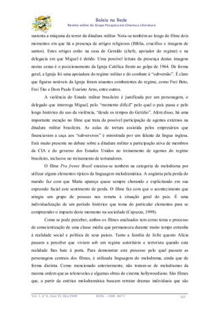 Baleia na Rede
Revista online do Grupo Pesquisa em Cinema e Literatura

sustenta a máquina de terror da ditadura militar. Nota-se também ao longo do filme dois
momentos em que há a presença de artigos religiosos (Bíblia, crucifixo e imagens de
santos). Estes artigos estão na casa de Geraldo (chefe, apoiador do regime) e na
delegacia em que Miguel é detido. Uma possível leitura da presença destas imagens
nestas cenas é o posicionamento da Igreja Católica frente ao golpe de 1964. De forma
geral, a Igreja foi uma apoiadora do regime militar e do combate à “subversão”. É claro
que figuras notáveis da Igreja foram atuantes combatentes do regime, como Frei Beto,
Frei Tito e Dom Paulo Evaristo Arns, entre outros.
A violência do Estado militar brasileiro é justificada por um personagem, o
delegado que interroga Miguel, pelo “momento difícil” pelo qual o país passa e pelo
longo histórico do uso da violência, “desde os tempos do Getúlio”. Além disso, há uma
importante menção no filme que trata da possível participação de agentes externos na
ditadura militar brasileira. As aulas de tortura assistida pelos empresários que
financiavam a caça aos “subversivos” é ministrada po r um falante da língua inglesa.
Está muito presente no debate sobre a ditadura militar a participação ativa de membros
da CIA e do governo dos Estados Unidos no treinamento de agentes do regime
brasileiro, inclusive no treinamento de torturadores.
O filme Pra frente Brasil encaixa-se também na categoria de melodrama por
utilizar alguns elementos típicos da linguagem melodramática. A angústia pela perda do
marido faz com que Marta apareça quase sempre chorando e explicitando em sua
expressão facial este sentimento de perda. O filme faz com que o acontecimento que
atingiu um grupo de pessoas nos remeta à situação geral do país. É uma
individualização de um período histórico que toma do particular elementos para se
compreender o impacto deste momento na sociedade (Capuzzo, 1999).
Como se pode perceber, ambos os filmes analisados tem como tema o processo
de conscientização de uma classe média que permaneceu durante muito tempo estranha
à realidade social e política de seus países. Tanto a família de Jofre qua nto Alícia
passam a perceber que viviam sob um regime autoritário e terrorista quando esta
realidade lhes bate à porta. Para demonstrar este processo pelo qual passam as
personagens centrais dos filmes, é utilizada linguagem do melodrama, ainda que de
forma distinta. Como mencionado anteriormente, não tratam-se de melodramas da
mesma ordem que as telenovelas e algumas obras do cinema hollywoodiano. São filmes
que, a partir da estética melodramática buscam retratar dramas individuais que são

Vo l. 1, nº 6, Ano VI, Dez/2009

ISSN – 1808 -8473

143

 