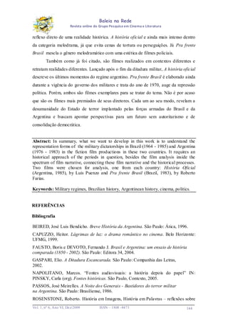 Baleia na Rede
Revista online do Grupo Pesquisa em Cinema e Literatura

reflexo direto de uma realidade histórica. A história oficial e ainda mais intenso dentro
da categoria melodrama, já que evita cenas de tortura ou perseguições. Já Pra frente
Brasil mescla o gênero melodramático com uma estética de filmes policiais.
Também como já foi citado, são filmes realizados em contextos diferentes e
retratam realidades diferentes. Lançado após o fim da ditadura militar, A história oficial
descreve os últimos momentos do regime argentino. Pra frente Brasil é elaborado ainda
durante a vigência do governo dos militares e trata do ano de 1970, auge da repressão
política. Porém, ambos são filmes exemplares para se tratar do tema. Não é por acaso
que são os filmes mais premiados de seus diretores. Cada um ao seu modo, revelam a
desumanidade do Estado de terror implantado pelas forças armadas do Brasil e da
Argentina e buscam apontar perspectivas para um futuro sem autoritarismo e de
consolidação democrática.

Abstract: In summary, what we want to develop in this work is to understand the
representation forms of the military dictatorships in Brazil (1964 - 1985) and Argentina
(1976 - 1983) in the fiction film productions in these two countries. It requires an
historical approach of the periods in question, besides the film analysis inside the
spectrum of film narrative, connecting these film narrative and the historical processes.
Two films were chosen for analysis, one from each country: História Oficial
(Argentina, 1985), by Luis Puenzo and Pra frente Brasil (Brazil, 1983), by Roberto
Farias.
Keywords: Military regimes, Brazilian history, Argentinean history, cinema, politics.

REFERÊNCIAS
Bibliografia
BEIRED, José Luis Bendicho. Breve História da Argentina. São Paulo: Ática, 1996.
CAPUZZO, Heitor. Lágrimas de luz: o drama romântico no cinema. Belo Horizonte:
UFMG, 1999.
FAUSTO, Boris e DEVOTO, Fernando J. Brasil e Argentina: um ensaio de história
comparada (1850 - 2002). São Paulo: Editora 34, 2004.
GASPARI, Elio. A Ditadura Escancarada. São Paulo: Companhia das Letras,
2002.
NAPOLITANO, Marcos. “Fontes audiovisuais: a história depois do papel” IN:
PINSKY, Carla (org). Fontes históricas. São Paulo, Contexto, 2005.
PASSOS, José Meirelles. A Noite dos Generais - Bastidores do terror militar
na Argentina. São Paulo: Brasiliense, 1986.
ROSENSTONE, Roberto. História em Imagens, História em Palavras – reflexões sobre
Vo l. 1, nº 6, Ano VI, Dez/2009

ISSN – 1808 -8473

144

 