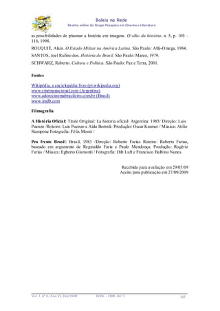 Baleia na Rede
Revista online do Grupo Pesquisa em Cinema e Literatura

as possibilidades de plasmar a história em imagens. O olho da história. n. 5, p. 105 –
116, 1998.
ROUQUIÉ, Alain. O Estado Militar na América Latina. São Paulo: Alfa-Omega, 1984.
SANTOS, Joel Rufino dos. História do Brasil. São Paulo: Marco, 1979.
SCHWARZ, Roberto. Cultura e Política. São Paulo: Paz e Terra, 2001.
Fontes
Wikipédia, a enciclopédia livre (pt.wikipedia.org)
www.cinemanacional.com (Argentina)
www.adorocinemabrasileiro.com.br (Brasil)
www.imdb.com
Filmografia
A História Oficial: Título Original: La historia oficial/ Argentina: 1985/ Direção: Luis
Puenzo /Roteiro: Luis Puenzo e Aída Bortnik /Produção: Oscar Kramer / Música: Atilio
Stampone Fotografia: Félix Monti /
Pra frente Brasil: Brasil, 1983 /Direção: Roberto Farias Roteiro: Roberto Farias,
baseado em argumento de Reginaldo Faria e Paulo Mendonça. Produção: Rogério
Farias / Música: Egberto Gismonti / Fotografia: Dib Luft e Francisco Balbino Nunes.

Recebido para avaliação em 29/05/09
Aceito para publicação em 27/09/2009

Vo l. 1, nº 6, Ano VI, Dez/2009

ISSN – 1808 -8473

145

 