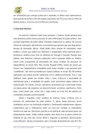 Baleia na Rede
Revista online do Grupo Pesquisa em Cinema e Literatura

nas informações que consegui coletar até o momento, os filmes mais representativos
desse período de declínio e fim dos regimes autoritários são Pra frente Brasil (1983), de
Roberto Farias e A história oficial (1985), de Luis Puenzo.

2. O pe ríodo histórico

Os processos históricos pelos quais passaram a América Latina apontam para
uma desastrosa, porém intensa presença de uma militarização do poder político. Essa
presença hegemônica do poder militar é bastante complexa de se explicar. Há um sem
número de explicações não históricas e essencialista que apontam que essa hegemonia é
herança da dominação ibérica. Ainda dentro desta vertente de explicações, surge
também a versão que atribui esse fenômeno à incapacidade latino-americana para a
democracia, também como fruto da influência de Portugal e Espanha. Partindo para
análises mais históricas, emergem explicações sobre a presença militar na América
Latina como consequência da participação das forças armadas nos processos de
independência, no século XIX. Mas, ressalta Rouquié (1984), muitos dos países que
tiveram suas independências comandadas pelas forças armadas e que passaram pelo
“caudilhismo”, não foram acometidos por regimes militares no século XX. Há também
explicações que tentam associar militarismo com o subdesenvolvimento. Essa é uma
tendência muito grande nos estudos sobre o tema. Coloca-se a necessidade de
autoritarismo para a acumulação de capital, como preconizam alguns teóricos da
modernização. No entanto, diversos indicadores demonstram que a interve nção militar
em alguns países não propiciou um desenvolvimento econômico significativo. Além
disso, outros países que viviam sob o julgo militar no Cone Sul não podiam ser
considerados atrasados economicamente.
Brasil e Argentina, como membros da América Latina, sofreram com os
processos de militarização do poder político. E, apesar destes processos serem
semelhantes até por sua localização temporal, é fundamental estabelecermos algumas
características que os diferenciam, tendo em vista, por exemplo, os a ntecedentes
históricos de cada um. Além disso, percebe-se na história de cada um destes países um
distanciamento mútuo. Ambos tinham relações mais fortes com os países centrais do
Ocidente do que entre eles. Assim, Brasil e Argentina se percebem, historica mente,
como diferentes. Apenas recentemente, após a transição democrática dos anos 80 e 90,

Vo l. 1, nº 6, Ano VI, Dez/2009

ISSN – 1808 -8473

129

 