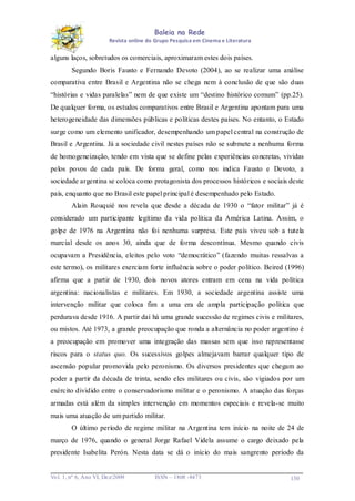 Baleia na Rede
Revista online do Grupo Pesquisa em Cinema e Literatura

alguns laços, sobretudos os comerciais, aproximaram estes dois países.
Segundo Boris Fausto e Fernando Devoto (2004), ao se realizar uma análise
comparativa entre Brasil e Argentina não se chega nem à conclusão de que são duas
“histórias e vidas paralelas” nem de que existe um “destino histórico comum” (pp.25).
De qualquer forma, os estudos comparativos entre Brasil e Argentina apontam para uma
heterogeneidade das dimensões públicas e políticas destes países. No entanto, o Estado
surge como um elemento unificador, desempenhando um papel central na construção de
Brasil e Argentina. Já a sociedade civil nestes países não se submete a nenhuma forma
de homogeneização, tendo em vista que se define pelas experiências concretas, vividas
pelos povos de cada país. De forma geral, como nos indica Fausto e Devoto, a
sociedade argentina se coloca como protagonista dos processos históricos e sociais deste
país, enquanto que no Brasil este papel principal é desempenhado pelo Estado.
Alain Rouquié nos revela que desde a década de 1930 o “fator militar” já é
considerado um participante legítimo da vida política da América Latina. Assim, o
golpe de 1976 na Argentina não foi nenhuma surpresa. Este país viveu sob a tutela
marcial desde os anos 30, ainda que de forma descontínua. Mesmo quando civis
ocupavam a Presidência, eleitos pelo voto “democrático” (fazendo muitas ressalvas a
este termo), os militares exerciam forte influência sobre o poder político. Beired (1996)
afirma que a partir de 1930, dois novos atores entram em cena na vida política
argentina: nacionalistas e militares. Em 1930, a sociedade argentina assiste uma
intervenção militar que coloca fim a uma era de ampla participação política que
perdurava desde 1916. A partir daí há uma grande sucessão de regimes civis e militares,
ou mistos. Até 1973, a grande preocupação que ronda a alternância no poder argentino é
a preocupação em promover uma integração das massas sem que isso representasse
riscos para o status quo. Os sucessivos golpes almejavam barrar qualquer tipo de
ascensão popular promovida pelo peronismo. Os diversos presidentes que chegam ao
poder a partir da década de trinta, sendo eles militares ou civis, são vigiados por um
exército dividido entre o conservadorismo militar e o peronismo. A atuação das forças
armadas está além da simples intervenção em momentos especiais e revela-se muito
mais uma atuação de um partido militar.
O último período de regime militar na Argentina tem início na noite de 24 de
março de 1976, quando o general Jorge Rafael Videla assume o cargo deixado pela
presidente Isabelita Perón. Nesta data se dá o início do mais sangrento período da

Vo l. 1, nº 6, Ano VI, Dez/2009

ISSN – 1808 -8473

130

 