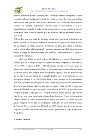 Baleia na Rede
Revista online do Grupo Pesquisa em Cinema e Literatura

períodos da história. Roberto Schwarz (2001) afirma que o Brasil, neste período, estava
irreconhecivelmente inteligente. Festivais de cultura popular e de contestação política
brotavam nos mais diversos cantos do país. No entanto, esta mobilização, ainda segundo
Schwarz não conferia organização suficiente para os trabalhadores e para as
organizações de esquerda. O golpe militar não encontrou a menor resistência, nem no
momento de tomar de assalto o poder, nem nos primeiros anos que sucederam o março /
abril de 64.
Pode-se dizer que este golpe foi desferido contra uma proposta de reformulação da
política brasileira. O Governo João Goulart apoiava-se em alguns setores da sociedade a
fim de colocar em prática um plano de reformas de base, que incluía as reformas
agrária, urbana, eleitoral e educacional. E como os setores da sociedade que apoiavam a
política de Jango não foram suficientes para impedir o Golpe Militar de 64, a queda do
presidente foi inevitável.
O Regime Militar no Brasil pode ser dividido em, pelo menos, três períodos: o
primeiro que vai de março de 1964 a dezembro de 1968; o segundo de dezembro de
1968 a 1979 e o último de 1979 a 1985. O primeiro período compreende a etapa do
Regime que ainda buscava se consolidar; as liberdades estavam restringidas mas ainda
havia certo espaço para se opor; havia perseguições e prisões, mas não podia-se dizer
que se tratava de um regime de orientação fascista. Após a promulgação do Ato
Institucional número 5, em dezembro de 1968, o país entra em um de seus períodos
mais duros, quando aconteciam prisões, quase sempre seguidas de sessões intermináveis
de torturas que diversas vezes terminavam em mortes. Neste período o pouco que
restava de liberdade foi parar nos porões dos quartéis e do DOPS. A impressa viu-se
obrigada a se calar. A oposição viu-se obrigada a resistir, mesmo que isso significasse o
risco de se entrar numa luta armada pela derrubada do regime. O terceiro momento da
Ditadura Militar se inicia na concessão de anistia aos presos e exilados políticos,
quando o regime, encurralado, viu-se obrigado a ceder. Põe fim a este período a eleição
de Tancredo Neves pelo Colégio Eleitoral, em 1985. Mesmo que de forma indireta,
elegia-se o primeiro civil em mais de duas décadas, para ocupar o cargo de presidente
da república.

3. História e cinema

Vo l. 1, nº 6, Ano VI, Dez/2009

ISSN – 1808 -8473

132

 