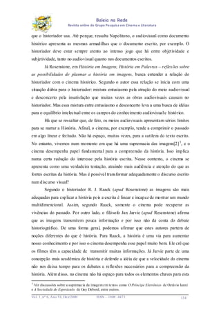 Baleia na Rede
Revista online do Grupo Pesquisa em Cinema e Literatura

que o historiador usa. Até porque, ressalta Napolitano, o audiovisual como documento
histórico apresenta as mesmas armadilhas que o documento escrito, por exemplo. O
historiador deve estar sempre atento ao intenso jogo que há entre objetividade e
subjetividade, tanto no audiovisual quanto nos documentos escritos.
Já Rosenstone, em História em Imagens, História em Palavras – reflexões sobre
as possibilidades de plasmar a história em imagens, busca entender a relação do
historiador com o cinema histórico. Segundo o autor essa relação se inicia com uma
situação dúbia para o historiador: mistura entusiasmo pela atração do meio audiovisual
e desconcerto pela insatisfação que muitas vezes as obras audiovisuais causam no
historiador. Mas essa mistura entre entusiasmo e desconcerto leva a uma busca de idéias
para o equilíbrio intelectual entre os campos do conhecimento audiovisual e histórico.
Há que se ressaltar que, de fato, os meios audiovisuais apresentam sérios limites
para se narrar a História. Afinal, o cinema, por exemplo, tende a comprimir o passado
em algo linear e fechado. Não há espaço, muitas vezes, para a sutileza do texto escrito.
No entanto, vivemos num momento em que há uma supremacia das imagens[2] 3 , e o
cinema desempenha papel fundamental para a compreensão da história. Isso implica
numa certa redução do interesse pela história escrita. Nesse contexto, o cinema se
apresenta como uma verdadeira tentação, atraindo mais audiência e atenção do que as
fontes escritas da história. Mas é possível transformar adequadamente o discurso escrito
num discurso visual?
Segundo o historiador R. J. Raack (apud Rosenstone) as imagens são mais
adequadas para explicar a história pois a escrita é linear e incapaz de mostrar um mundo
multidimencional. Assim, segundo Raack, somente o cinema pode recuperar as
vivências do passado. Por outro lado, o filósofo Jan Jarvie (apud Rosenstone) afirma
que as imagens transmitem pouca informação e por isso não dá conta do debate
historiográfico. De uma forma geral, podemos afirmar que estes autores partem de
noções diferentes do que é história. Para Raack, a história é uma via para aumentar
nosso conhecimento e por isso o cinema desempenha esse papel muito bem. Ele crê que
os filmes têm a capacidade de transmitir muitas informações. Já Jarvie parte de uma
concepção mais acadêmica de história e defende a idéia de que a velocidade do cinema
não nos deixa tempo para os debates e reflexões necessários para a compreensão da
história. Além disso, no cinema não há espaço para todos os elementos chaves para esta
3

Ver discussões sobre a supremacia da imagem em textos como O Príncipe Eletrônico de Octávio Ianni
e A Sociedade do Espetáculo de Guy Debord, entre outros.
Vo l. 1, nº 6, Ano VI, Dez/2009

ISSN – 1808 -8473

134

 