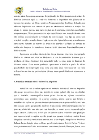 Baleia na Rede
Revista online do Grupo Pesquisa em Cinema e Literatura

entanto, alerta Rosenstone, as normas de verificação são diferentes para os dois tipos de
histórica colocados aqui. As variáveis narrativas e linguísticas não podem ser as
mesmas para analisar um filme e um texto. No caso específico dos filmes de ficção, um
elemento importante a se colocar em pauta no momento da análise é a atuação dos
atores. Os atores, mais do que meros recitadores de um texto, emprestam significados
aos personagens. Neste processo ocorre algo parecido com uma invenção do ator, mas
não implica necessariamente na violação da histórica real. Esse tipo de análise em
relação à posição a atuação do ator, logicamente, não é possível quando se analisa uma
obra escrita. Portanto, os métodos de análise das palavras é diferente do método de
análise das imagens. A história em imagens inclui elementos desconhecidos para a
história escrita.
Rosenstone nos coloca diante do fato de que devemos observar e procurar pela
história no cinema para além de Hollywood e dos documentários. Ressalta que a
produção de filmes históricos tem aumentado cada vez mais entre os diretores de
diversos países. Essas novas produções apresentam a história a partir de várias
possibilidades de interpretação, e não como uma visão única e incontestável. Isso é um
reflexo claro do fato de que o cinema oferece novas possibilidades de representar a
história.

4. Cinema e ditadura militar no Brasil e Argentina

Tendo em vista o caráter repressor das ditaduras militares do Brasil e Argentina
não apenas no campo político, mas também no campo cultural, não é de se estranhar
que a produção cinematográfica destes países durante os regimes autoritários
concentrava suas temáticas em diversos assuntos, exceto aqueles que feriam a
autoridade do regime ou que suscitassem questionamentos ao poder estabelecido. Isso
não equivale a dizer que cineastas e autores de cinema não intencionavam questionar os
governos ditatoriais, mas sim que essa intenção era quase sempre censurada pelos
órgãos oficiais. Além disso, o risco que um cineasta corria ao realizar uma produção
que ousava discutir o regime era tão grande que poucos resistiram; muitos foram
obrigados a se calar; outros tantos optaram pela saída do país. Nas palavras do diretor
Roberto Farias, falando sobre os filmes que ele realizou com Roberto Carlos: “(...) me
senti plenamente realizado, muito embora eu estivesse fazendo filmes que fossem pura

Vo l. 1, nº 6, Ano VI, Dez/2009

ISSN – 1808 -8473

136

 