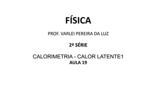FÍSICA
PROF. VARLEI PEREIRA DA LUZ
2ª SÉRIE
CALORIMETRIA - CALOR LATENTE1
AULA 19
 