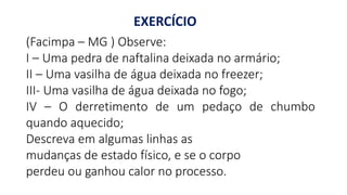 EXERCÍCIO
(Facimpa – MG ) Observe:
I – Uma pedra de naftalina deixada no armário;
II – Uma vasilha de água deixada no freezer;
III- Uma vasilha de água deixada no fogo;
IV – O derretimento de um pedaço de chumbo
quando aquecido;
Descreva em algumas linhas as
mudanças de estado físico, e se o corpo
perdeu ou ganhou calor no processo.
 