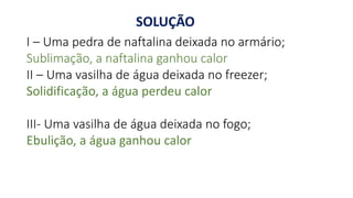 SOLUÇÃO
I – Uma pedra de naftalina deixada no armário;
Sublimação, a naftalina ganhou calor
II – Uma vasilha de água deixada no freezer;
Solidificação, a água perdeu calor
III- Uma vasilha de água deixada no fogo;
Ebulição, a água ganhou calor
 