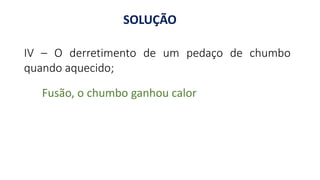 IV – O derretimento de um pedaço de chumbo
quando aquecido;
Fusão, o chumbo ganhou calor
SOLUÇÃO
 