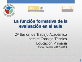 La función formativa de la
  evaluación en el aula
2ª Sesión de Trabajo Académico
        para el Consejo Técnico
             Educación Primaria
             Ciclo Escolar 2012-2013
 