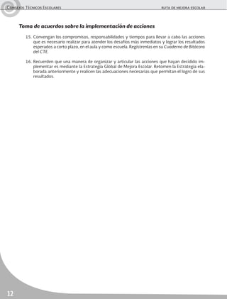 Consejos Técnicos Escolares	 ruta de mejora escolar
12
Toma de acuerdos sobre la implementación de acciones
15.	Convengan los compromisos, responsabilidades y tiempos para llevar a cabo las acciones
que es necesario realizar para atender los desafíos más inmediatos y lograr los resultados
esperados a corto plazo, en el aula y como escuela. Regístrenlas en su Cuaderno de Bitácora
del CTE.
16.	Recuerden que una manera de organizar y articular las acciones que hayan decidido im-
plementar es mediante la Estrategia Global de Mejora Escolar. Retomen la Estrategia ela-
borada anteriormente y realicen las adecuaciones necesarias que permitan el logro de sus
resultados.
 