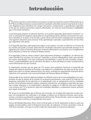 5
Introducción
Durante la primera sesión ordinaria se propuso al colectivo docente concluir la Planeación de su
Ruta de Mejora Escolar, incorporando los resultados obtenidos durante el periodo de evalua-
ción diagnóstica para identificar los campos formativos, competencias y aprendizajes esperados
en los que los alumnos presentan mayores dificultades, así como los conocimientos y habilidades
que se necesitan fortalecer.
La presente guía propone al colectivo docente, en su primer apartado ¿Qué avances tenemos?, re-
visar y contrastar los progresos alcanzados en el aprendizaje de los alumnos al reconocer los cam-
bios y desafíos en el aula y en la escuela, a partir de las intervenciones realizadas por los docentes
o los agentes educativos para avanzar en los aprendizajes esperados, especialmente con los niños
que requirieron más apoyo.
En el segundo apartado, ¿Qué esperamos lograr a corto plazo?, se invita al colectivo, en función de
los avances por grado y escuela, determine los resultados educativos que pretende alcanzar en el
siguiente mes o para el término del primer semestre (diciembre) y así avanzar en el cumplimiento
de los objetivos y metas de su Ruta de Mejora Escolar.
En el apartado ¿Cómo lo vamos a hacer? ¿Qué requerimos fortalecer o modificar?, el colectivo do-
cente identifica las acciones, los recursos, materiales y acervos bibliográficos útiles para atender
los nuevos aprendizajes y los que continuarán fortaleciendo; a partir de esto acuerdan compro-
misos y responsabilidades que les permitan fortalecer su Ruta de Mejora Escolar considerando la
nueva información con que cuentan.
Es importante recordar que las guías de CTE tienen como propósito favorecer el desarrollo del
trabajo del colectivo docente en Consejo y no implican el cumplimiento de cada una de las activi-
dades para cubrir un trámite administrativo. Por tanto, no limitan la capacidad de innovación de los
colectivos en la atención a las cuatro prioridades del Sistema Básico de Mejora.
El desarrollo de las sesiones deberá privilegiar la reflexión acerca de la tarea pedagógica y la com-
prensión de que la mejora de la escuela es un proceso permanente, cuyo avance se mide por los
progresos sostenidos de los alumnos en el aprendizaje; esto en comparación con los resultados
previos. Así el colectivo docente analiza, comparte experiencias, estrategias y materiales que apo-
yan su labor educativa y se compromete a ponerlos en juego en el salón de clase para regresar
a las sesiones de CTE a conversar sobre los resultados obtenidos y a plantearse nuevas acciones
para seguir avanzando.
Por lo que es recomendable que el director de la escuela, con el apoyo del supervisor escolar, pre-
pare con anticipación los materiales y el trabajo a realizar con el colectivo docente, para así ga-
rantizar una buena coordinación y organización del Consejo Técnico Escolar, como un espacio que
impulsa la mejora continua y el aprendizaje entre pares.
Acerca del Modelo Educativo 2016, entre el 20 de julio y el 30 de septiembre se llevó a cabo una
amplia consulta pública sobre la Propuesta Curricular. Se realizaron 14 foros nacionales y más de
190 foros estatales, a los que se invitó a todos los interesados en el proceso educativo.
 