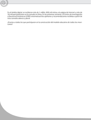 En el ámbito digital, se recibieron más de 1 millón, 800 mil visitas a la página de internet y más de
50 mil participaciones en la consulta en línea. En las próximas semanas, el Centro de Investigación
y Docencia Económicas (CIDE) sistematizará las opiniones y recomendaciones recibidas a partir de
esta consulta abierta y plural.
¡Gracias a todos los que participaron en la construcción del modelo educativo de todos los mexi-
canos!
 