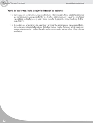 Consejos Técnicos Escolares	 ruta de mejora escolar
12
Toma de acuerdos sobre la implementación de acciones
15.	Convengan los compromisos, responsabilidades y tiempos para llevar a cabo las acciones
que es necesario realizar para atender los desafíos más inmediatos y lograr los resultados
esperados a corto plazo, en el aula y como escuela. Regístrenlos en su Cuaderno de Bitá-
cora del CTE.
16.	Recuerden que una manera de organizar y articular las acciones que hayan decidido im-
plementar es mediante la Estrategia Global de Mejora Escolar. Retomen la Estrategia ela-
borada anteriormente y realicen las adecuaciones necesarias que permitan el logro de sus
resultados.
 