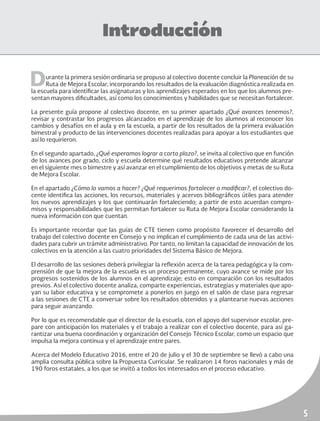 5
Introducción
Durante la primera sesión ordinaria se propuso al colectivo docente concluir la Planeación de su
Ruta de Mejora Escolar, incorporando los resultados de la evaluación diagnóstica realizada en
la escuela para identificar las asignaturas y los aprendizajes esperados en los que los alumnos pre-
sentan mayores dificultades, así como los conocimientos y habilidades que se necesitan fortalecer.
La presente guía propone al colectivo docente, en su primer apartado ¿Qué avances tenemos?,
revisar y contrastar los progresos alcanzados en el aprendizaje de los alumnos al reconocer los
cambios y desafíos en el aula y en la escuela, a partir de los resultados de la primera evaluación
bimestral y producto de las intervenciones docentes realizadas para apoyar a los estudiantes que
así lo requirieron.
En el segundo apartado, ¿Qué esperamos lograr a corto plazo?, se invita al colectivo que en función
de los avances por grado, ciclo y escuela determine qué resultados educativos pretende alcanzar
en el siguiente mes o bimestre y así avanzar en el cumplimiento de los objetivos y metas de su Ruta
de Mejora Escolar.
En el apartado ¿Cómo lo vamos a hacer? ¿Qué requerimos fortalecer o modificar?, el colectivo do-
cente identifica las acciones, los recursos, materiales y acervos bibliográficos útiles para atender
los nuevos aprendizajes y los que continuarán fortaleciendo; a partir de esto acuerdan compro-
misos y responsabilidades que les permitan fortalecer su Ruta de Mejora Escolar considerando la
nueva información con que cuentan.
Es importante recordar que las guías de CTE tienen como propósito favorecer el desarrollo del
trabajo del colectivo docente en Consejo y no implican el cumplimiento de cada una de las activi-
dades para cubrir un trámite administrativo. Por tanto, no limitan la capacidad de innovación de los
colectivos en la atención a las cuatro prioridades del Sistema Básico de Mejora.
El desarrollo de las sesiones deberá privilegiar la reflexión acerca de la tarea pedagógica y la com-
prensión de que la mejora de la escuela es un proceso permanente, cuyo avance se mide por los
progresos sostenidos de los alumnos en el aprendizaje; esto en comparación con los resultados
previos. Así el colectivo docente analiza, comparte experiencias, estrategias y materiales que apo-
yan su labor educativa y se compromete a ponerlos en juego en el salón de clase para regresar
a las sesiones de CTE a conversar sobre los resultados obtenidos y a plantearse nuevas acciones
para seguir avanzando.
Por lo que es recomendable que el director de la escuela, con el apoyo del supervisor escolar, pre-
pare con anticipación los materiales y el trabajo a realizar con el colectivo docente, para así ga-
rantizar una buena coordinación y organización del Consejo Técnico Escolar, como un espacio que
impulsa la mejora continua y el aprendizaje entre pares.
Acerca del Modelo Educativo 2016, entre el 20 de julio y el 30 de septiembre se llevó a cabo una
amplia consulta pública sobre la Propuesta Curricular. Se realizaron 14 foros nacionales y más de
190 foros estatales, a los que se invitó a todos los interesados en el proceso educativo.
 