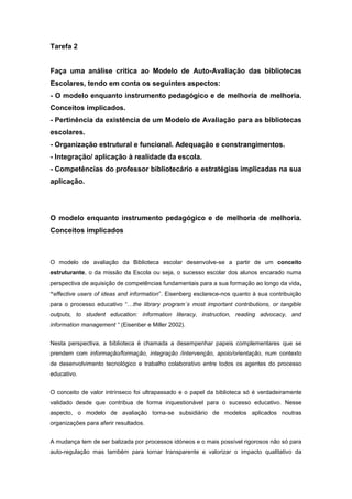 Tarefa 2 Faça uma análise crítica ao Modelo de Auto-Avaliação das bibliotecas Escolares, tendo em conta os seguintes aspectos: - O modelo enquanto instrumento pedagógico e de melhoria de melhoria. Conceitos implicados. - Pertinência da existência de um Modelo de Avaliação para as bibliotecas escolares. - Organização estrutural e funcional. Adequação e constrangimentos. - Integração/ aplicação à realidade da escola. - Competências do professor bibliotecário e estratégias implicadas na sua aplicação. O modelo enquanto instrumento pedagógico e de melhoria de melhoria. Conceitos implicados O modelo de avaliação da Biblioteca escolar desenvolve-se a partir de um conceito estruturante, o da missão da Escola ou seja, o sucesso escolar dos alunos encarado numa perspectiva de aquisição de competências fundamentais para a sua formação ao longo da vida, “effective users of ideas and information”. Eisenberg esclarece-nos quanto à sua contribuição para o processo educativo “…the library program´s most important contributions, or tangible outputs, to student education: information literacy, instruction, reading advocacy, and information management “ (Eisenber e Miller 2002).  Nesta perspectiva, a biblioteca é chamada a desempenhar papeis complementares que se prendem com informação/formação, integração /intervenção, apoio/orientação, num contexto de desenvolvimento tecnológico e trabalho colaborativo entre todos os agentes do processo educativo.  O conceito de valor intrínseco foi ultrapassado e o papel da biblioteca só é verdadeiramente validado desde que contribua de forma inquestionável para o sucesso educativo. Nesse aspecto, o modelo de avaliação torna-se subsidiário de modelos aplicados noutras organizações para aferir resultados. A mudança tem de ser balizada por processos idóneos e o mais possível rigorosos não só para auto-regulação mas também para tornar transparente e valorizar o impacto qualitativo da Biblioteca, no conjunto das estruturas da Escola, para a finalidade a que se propõe. O modelo de avaliação torna-se instrumento pedagógico por poder traçar uma linha de actuação, delineando grandes coordenadas e servindo de referência para uma reformulação constante no sentido da excelência. O conceito inerente à sua arquitectura é o conceito de Evidence –Based Practice e de pesquisa acção. - Pertinência da existência de um Modelo de Avaliação para as bibliotecas escolares. A sua aplicação parece pertinente atendendo a que procura dotar o sistema com um modelo de avaliação, que embora flexível, possa ser extensível à rede nacional de bibliotecas. A uniformização de critérios e procedimentos da “rede”, a reflexão conjunta promovida entre agrupamentos, parcerias de escolas etc. partem de uma base concreta de dados e evidências que superam grandemente a subjectividade ou a parcialidade dos parceiros. É difícil e complexo para quem se inicia neste nova forma de gerir, definir e avaliar parâmetros de actuação, mas a pertinência do modelo parece ser clara como instrumento de melhoria. Organização estrutural e funcional. Adequação e constrangimentos O modelo de auto-avaliação considera 4 áreas nucleares como “elementos determinantes para um impacto positivo no ensino e na aprendizagem” que vão do apoio ao desenvolvimento curricular , projectos e parcerias . literacia e gestão propriamente dita e a sua subdivisão em subdomínios. Partindo daí, há um esmiuçar exaustivo de cada um deles procurando indicar os factores críticos de sucesso, materializar acções de melhoria obviando a recolha de evidências. . A inserção do modelo na avaliação externa da escola faz todo o sentido e é um reforço positivo para a forma como os órgãos directivos e pedagógicos encaram o papel da biblioteca. Por outro lado, a exigência de avaliação contínua de procedimentos, transparência e comunicação responsabilizam mais a equipa e o coordenador no sentido do rigor e de interacção com os seus pares pedagógicos, consciencializando-os também do seu duplo papel de professores e bibliotecários. Integração/ aplicação à realidade da escola Deste modelo parece emergir a figura de um super coordenador omnipresente e que, mesmo assessorado por uma equipa ideal, pluridisciplinar, com formação adequada e motivada, terá dificuldade em gerir todo o imenso rol de tarefas que se lhe propõe. Não coloco em causa a bondade do modelo mas a sua ambição. Numa escola ideal, sem conflitos, indisciplina, bulling, drogas, rarefacção de funcionários, escassez de verba etc. etc.  seria um desafio e tanto atingir o nível 4 e gerir o tempo entre as imensas reuniões, comissões do conselho pedagógico, apoio curricular, formações, dinamizações etc.  A tudo isto acresce a extensão da escolaridade e o aumento substancial de alunos nas Escolas, que a perspectiva de desemprego e crise social, atira para a sala de aula sem expectativas ou qualquer envolvimento com o processo de ensino aprendizagem. Reconheço o esforço para equipar as escolas, as verbas dispendidas, a qualidade do apoio da RBE, que é indubitavelmente uma mais-valia e uma contribuição enorme para a melhoria dos serviços prestados pelas bibliotecas, o esforço dos coordenadores e a sua dedicação. Naturalmente que somente um dos domínios será avaliado, mas todos os outros terão também de ser trabalhados ao longo de cada ano lectivo, neste período de 4 anos.  É um desafio! Partimos de níveis diferentes e queremos melhorar, faremos formação, testaremos o modelo e torceremos para que funcione. Que professor não se encantaria com as expectativas de alunos que dominam as competências de literacia da informação e da leitura e escrita? Competências do professor bibliotecário e estratégias implicadas na sua aplicação Como atrás referi, as competências do professor bibliotecário são vastas acentuando-se: . a liderança e a visão estratégica para adequar a actuação às prioridades definidas pela escola para o sucesso;  . a comunicação como instrumento facilitador de integração, motivação e persuasão no sentido de implementar o processo de transformação e  valorização da BE; . a gestão de recursos e serviços  .a flexibilidade e a disponibilidade para trabalhar com todos os parceiros do processo educativo (Pais, alunos, professores, órgãos de gestão) para  discutir e implementar currículos definir políticas e estratégias . O coordenador deve providenciar ainda a aquisição, avaliação de todos os tipos de informação , o seu armazenamento (media center) e providenciar à sua divulgação e apropriação por parte dos utilizadores. Por fim, e não por último, deve implementar a avaliação do seu plano , em diferentes níveis e adequá-lo aos fins a que se propõe. DRELVT8                                              Celeste Oliveira                                  9 Nov. 2009 