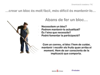 Dinamització ciutadana i TIC



…crear un bloc és molt fàcil, més difícil és mantenir-lo…

                           Abans de fer un bloc…
                    -
                        Necessitem un bloc?
                    -
                        Podrem mantenir-lo actualitzat?
                    -
                        És l’eina que necessito?
                    -
                        Podré fomentar la participació?


                         Com un conreu, el bloc l’hem de cuidar,
                        mantenir i recollir els fruits quan arriba el
                          moment. Hem de ser conscients de la
                              implicació que comporta.
 
