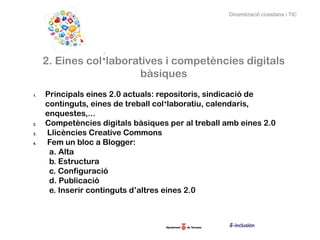Dinamització ciutadana i TIC




     2. Eines col·laboratives i competències digitals
                        bàsiques
1.   Principals eines 2.0 actuals: repositoris, sindicació de
     continguts, eines de treball col·laboratiu, calendaris,
     enquestes,...
2.   Competències digitals bàsiques per al treball amb eines 2.0
3.   Llicències Creative Commons
4.   Fem un bloc a Blogger:
      a. Alta
      b. Estructura
      c. Configuració
      d. Publicació
      e. Inserir continguts d’altres eines 2.0
 