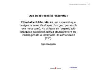 Dinamització ciutadana i TIC




       Què és el treball col·laboratiu?

 El treball col·laboratiu és una expressió que
designa la suma d'esforços d'un grup per assolir
  una meta comú. No es basa en l'organització
jeràrquica tradicional, utilitza abundantment les
  tecnologies de la informació i la comunicació
                      (TIC)

                  font: Viquipedia
 