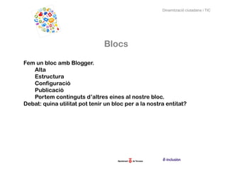 Dinamització ciutadana i TIC




                               Blocs

Fem un bloc amb Blogger.
   Alta
   Estructura
   Configuració
   Publicació
   Portem continguts d’altres eines al nostre bloc.
Debat: quina utilitat pot tenir un bloc per a la nostra entitat?
 