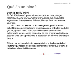 Dinamització ciutadana i TIC


Què és un bloc?
Definició del TERMCAT
BLOC. Pàgina web, generalment de caràcter personal i poc
institucional, amb una estructura cronològica que s'actualitza
regularment i que presenta informació o opinions sobre temes
diversos.
  Així doncs, un bloc és un lloc web gratuït, periòdicament
actualitzat que emmagatzema cronològicament entrades o articles
(textos, gràfics, fotos) personals o col·lectius al voltant de
determinats temes, sense necessitat de cap programa d'edició de
pàgines web. Les aportacions hi apareixen en un ordre cronològic
invers.

El bloc permet que els lectors comentin les entrades o articles i
l'autor pugui respondre aquests comentaris; fomenta, per tant, el
treball col·laboratiu i l'intercanvi.
 