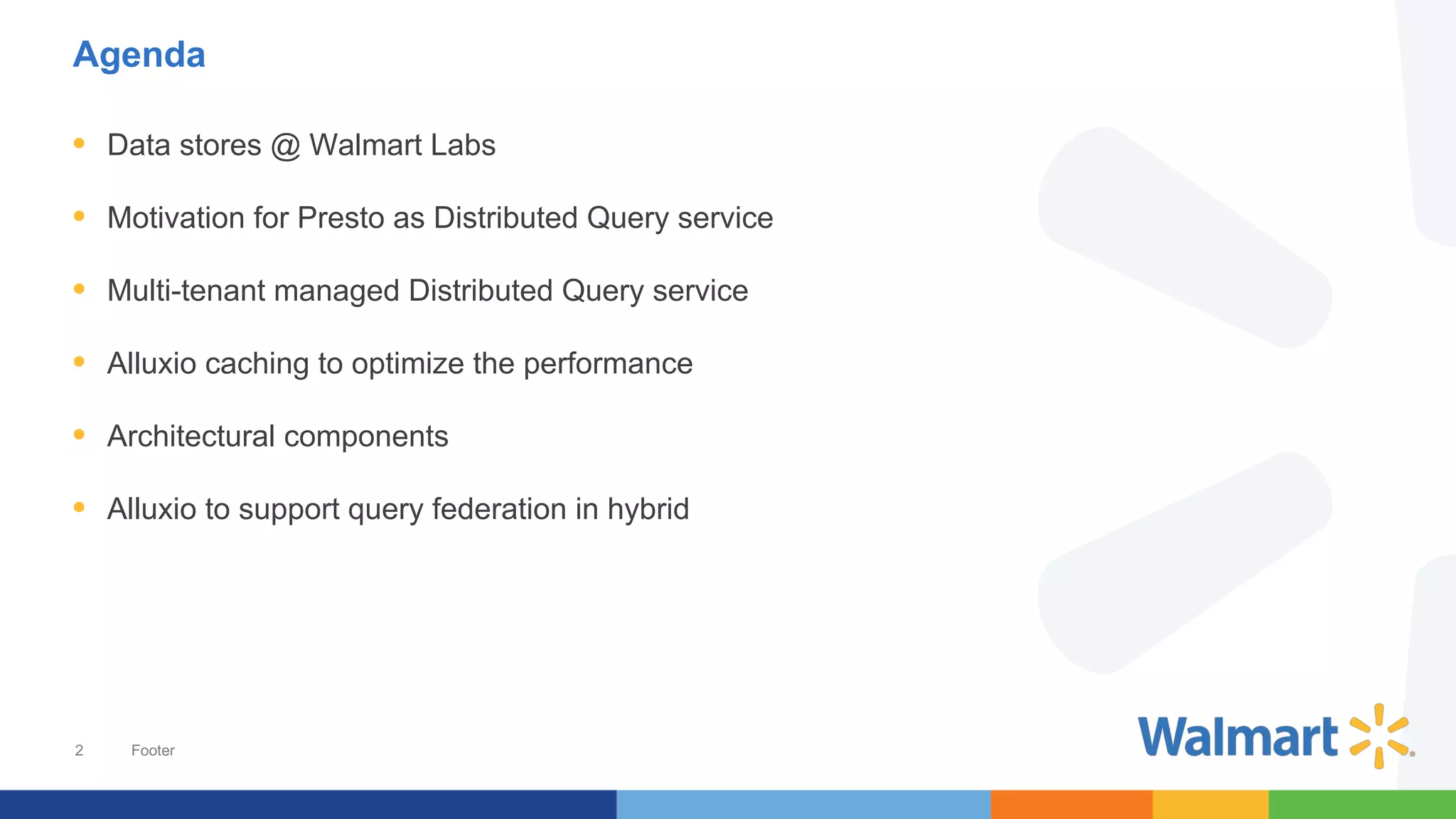 2
Agenda
• Data stores @ Walmart Labs
• Motivation for Presto as Distributed Query service
• Multi-tenant managed Distributed Query service
• Alluxio caching to optimize the performance
• Architectural components
• Alluxio to support query federation in hybrid
Footer
 