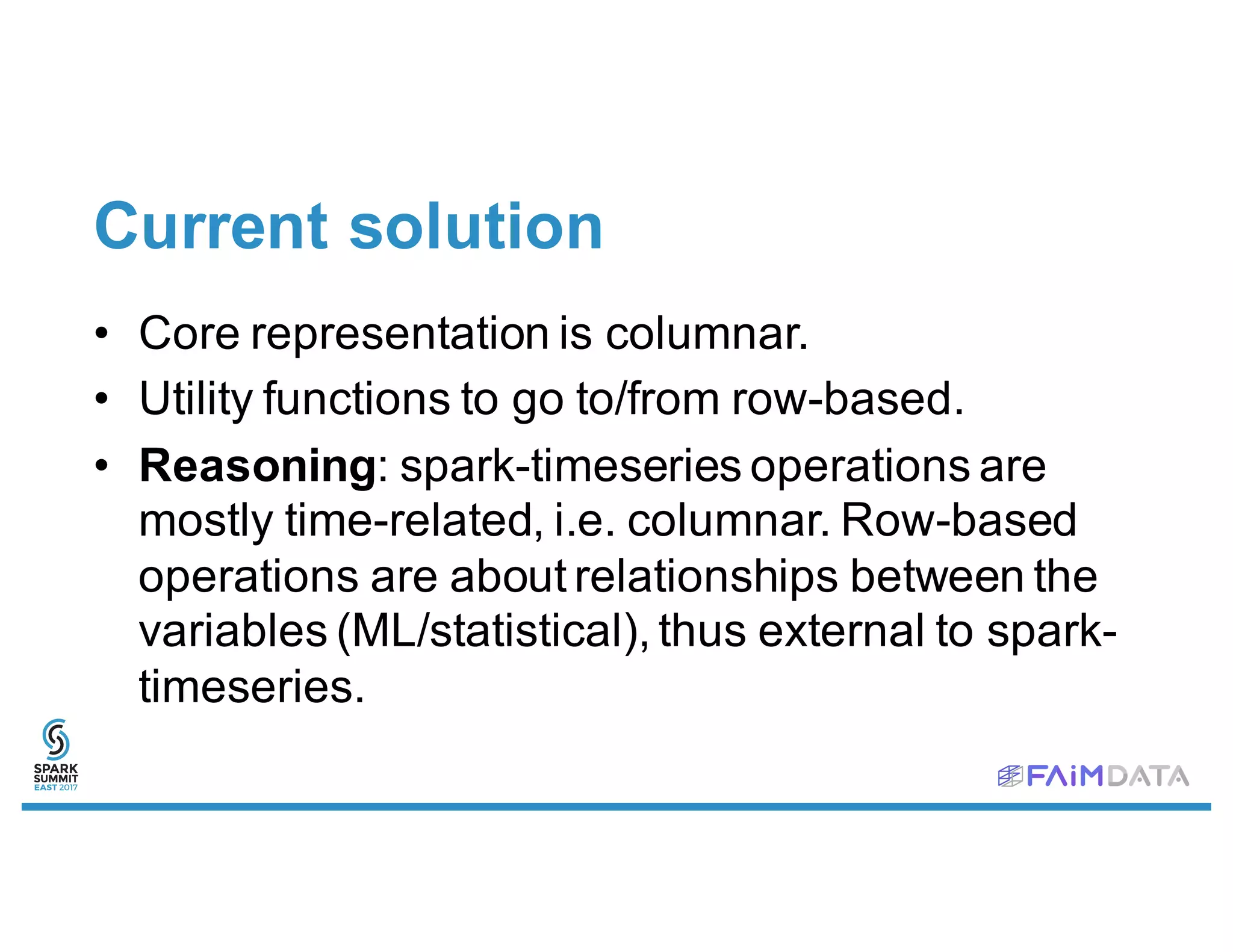Current solution
• Core representation is columnar.
• Utility functions to go to/from row-based.
• Reasoning: spark-timeseries operations are
mostly time-related, i.e. columnar. Row-based
operations are about relationships between the
variables (ML/statistical), thus external to spark-
timeseries.
 