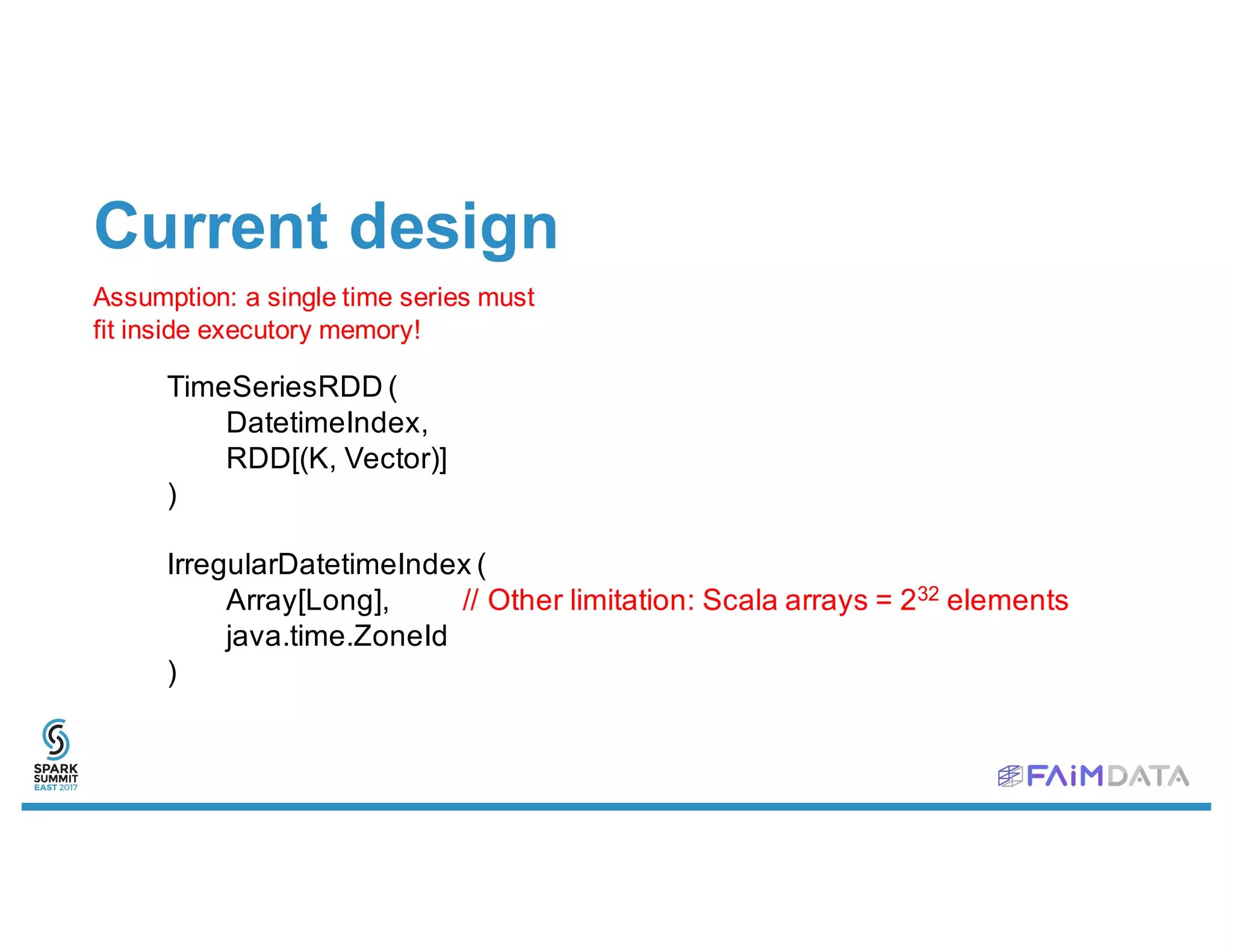 Current design
Assumption: a single time series must
fit inside executory memory!
TimeSeriesRDD (
DatetimeIndex,
RDD[(K, Vector)]
)
IrregularDatetimeIndex (
Array[Long], // Other limitation: Scala arrays = 232 elements
java.time.ZoneId
)
 