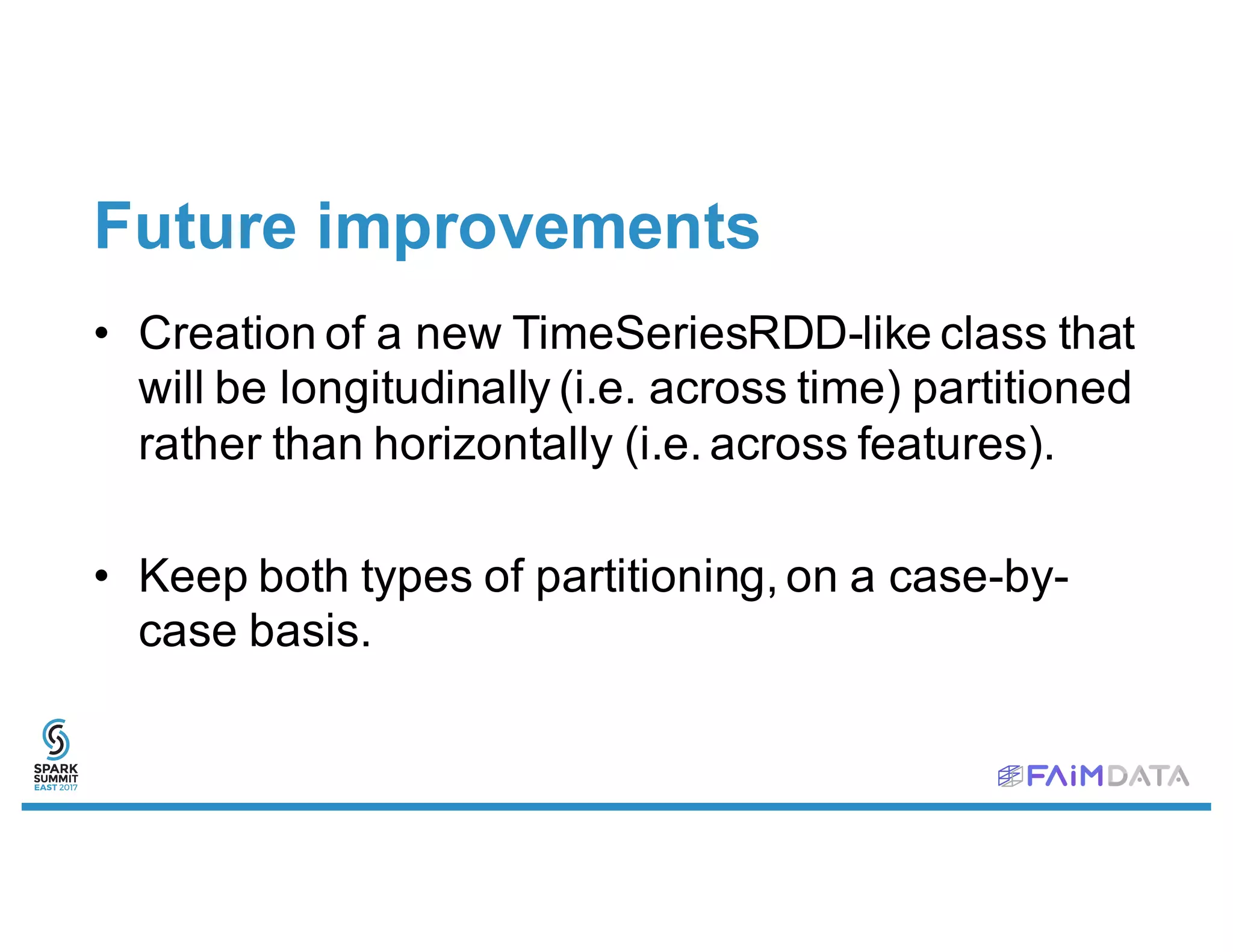 Future improvements
• Creation of a new TimeSeriesRDD-like class that
will be longitudinally (i.e. across time) partitioned
rather than horizontally (i.e. across features).
• Keep both types of partitioning, on a case-by-
case basis.
 