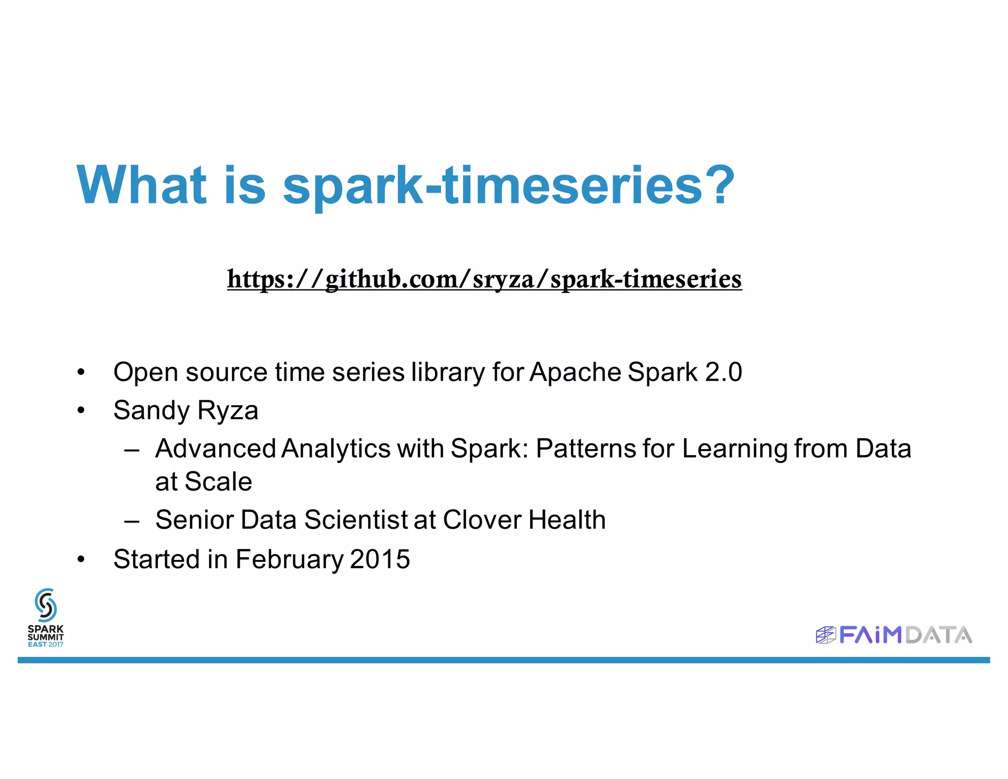 What is spark-timeseries?
• Open source time series library for Apache Spark 2.0
• Sandy Ryza
– Advanced Analytics with Spark: Patterns for Learning from Data
at Scale
– Senior Data Scientist at Clover Health
• Started in February 2015
https://github.com/sryza/spark-timeseries
 