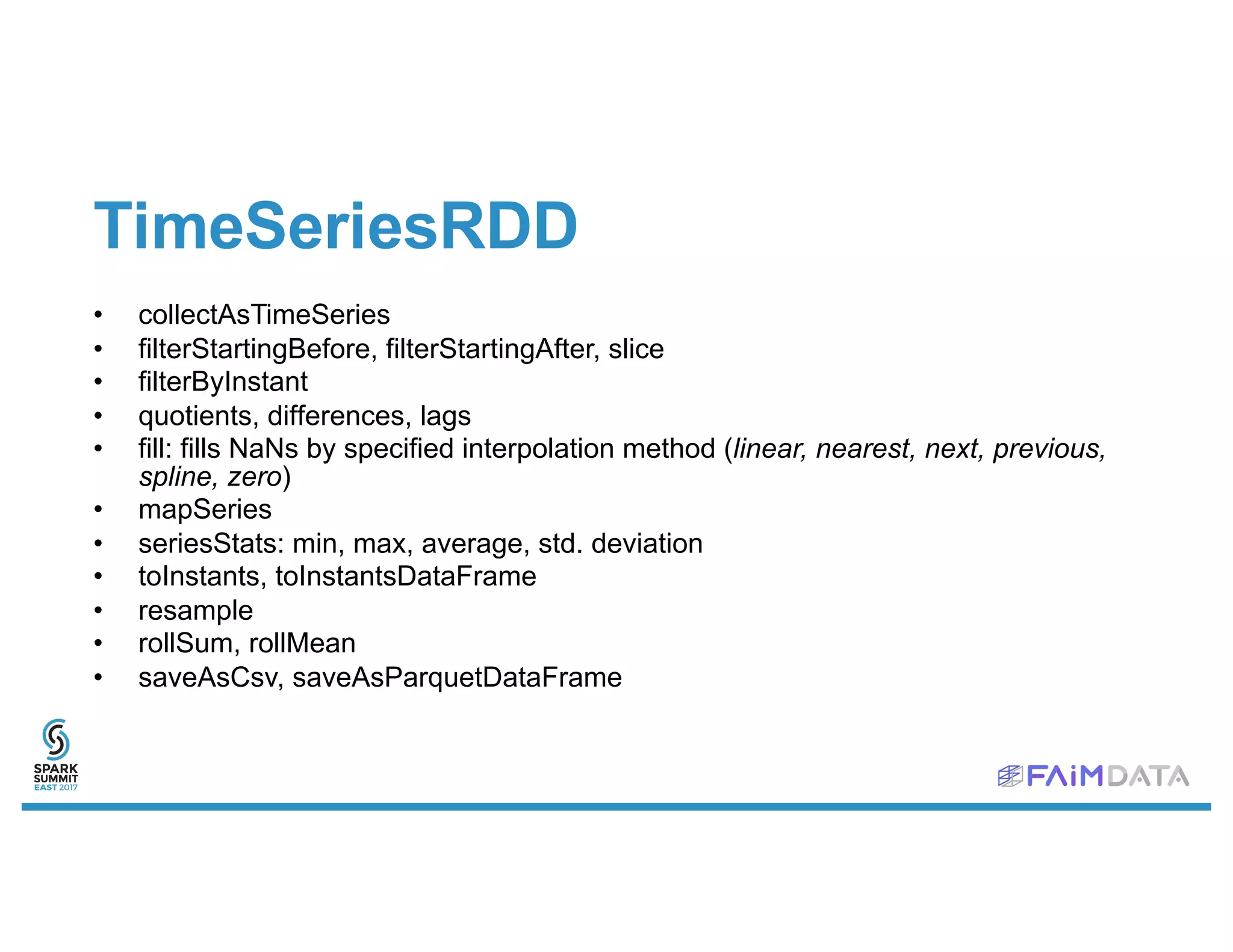 TimeSeriesRDD
• collectAsTimeSeries
• filterStartingBefore, filterStartingAfter, slice
• filterByInstant
• quotients, differences, lags
• fill: fills NaNs by specified interpolation method (linear, nearest, next, previous,
spline, zero)
• mapSeries
• seriesStats: min, max, average, std. deviation
• toInstants, toInstantsDataFrame
• resample
• rollSum, rollMean
• saveAsCsv, saveAsParquetDataFrame
 