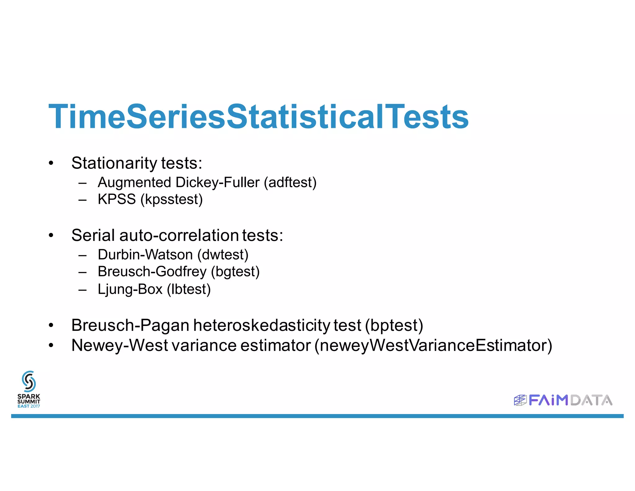 TimeSeriesStatisticalTests
• Stationarity tests:
– Augmented Dickey-Fuller (adftest)
– KPSS (kpsstest)
• Serial auto-correlation tests:
– Durbin-Watson (dwtest)
– Breusch-Godfrey (bgtest)
– Ljung-Box (lbtest)
• Breusch-Pagan heteroskedasticity test (bptest)
• Newey-West variance estimator (neweyWestVarianceEstimator)
 