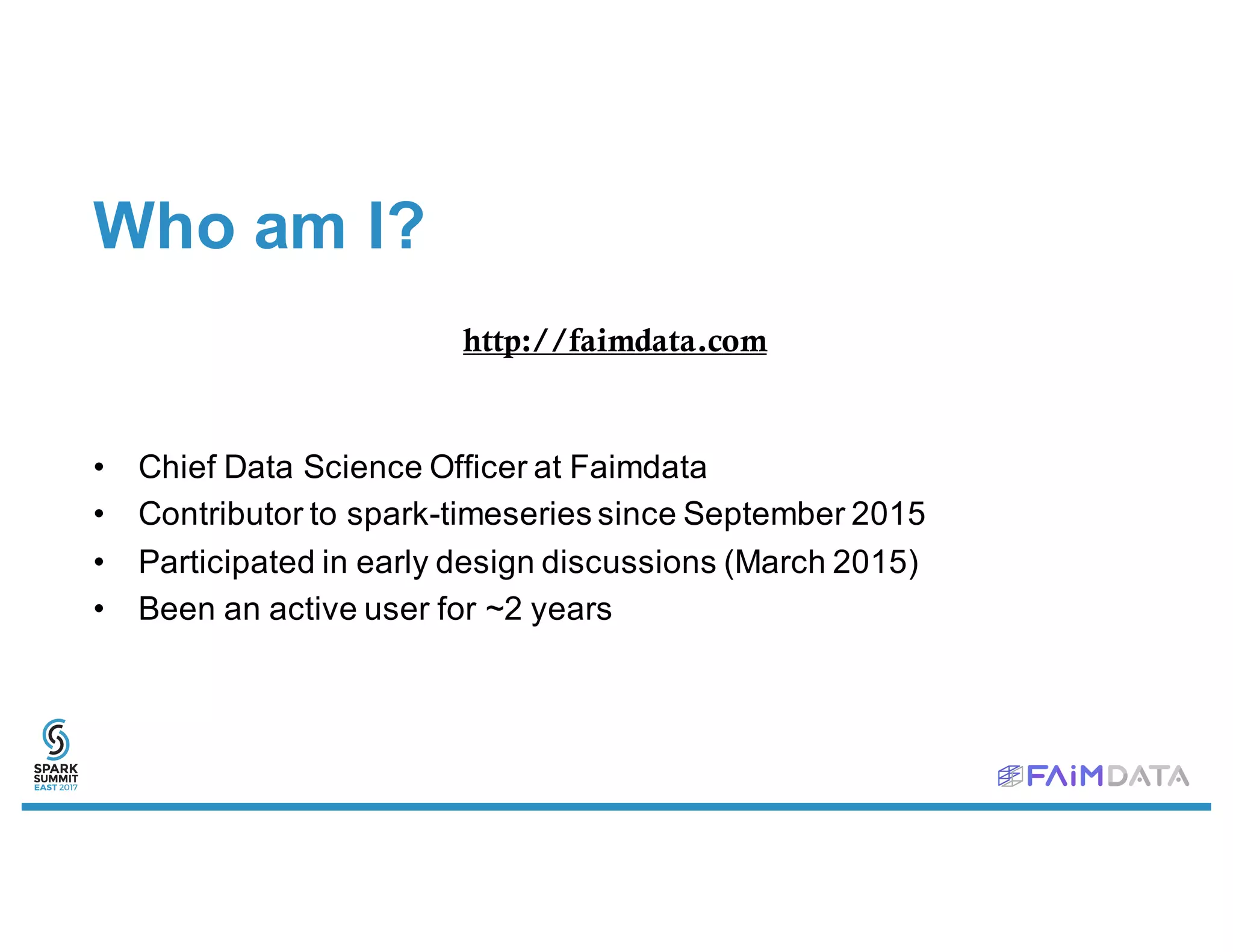Who am I?
• Chief Data Science Officer at Faimdata
• Contributor to spark-timeseries since September 2015
• Participated in early design discussions (March 2015)
• Been an active user for ~2 years
http://faimdata.com
 