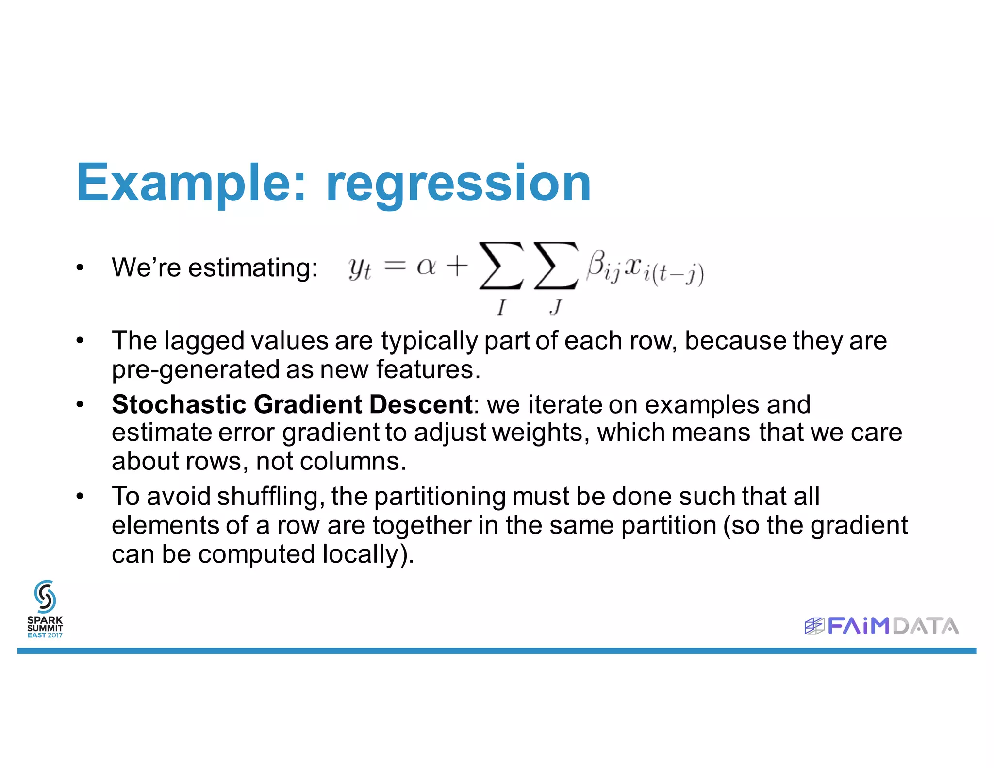 Example: regression
• We’re estimating:
• The lagged values are typically part of each row, because they are
pre-generated as new features.
• Stochastic Gradient Descent: we iterate on examples and
estimate error gradient to adjust weights, which means that we care
about rows, not columns.
• To avoid shuffling, the partitioning must be done such that all
elements of a row are together in the same partition (so the gradient
can be computed locally).
 