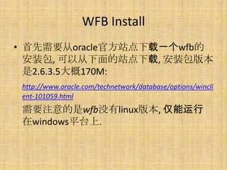 WFB Install
? Ҫoracleٷվһwfb
  װ, Դվ, װ汾
  2.6.3.5170M:
 http://www.oracle.com/technetwork/database/options/wincli
 ent-101059.html
 Ҫעwfbûlinux汾, 
 windowsƽ̨.
 