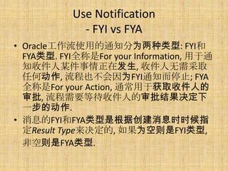 Use Notification
             - FYI vs FYA
? Oracleʹõ֪ͨΪ: FYI
  FYA. FYIȫFor your Information, ͨ
  ֪ռĳڷ, ռȡ
  κζ, ҲΪFYIֹ֪ͨͣ; FYA
  ȫFor your Action, ͨڻȡռ˵
  , Ҫȴռ˵
  һĶ.
? ϢFYIFYAǸݴϢʱʱָ
  Result Type, ΪFYI,
  ǿFYA.
 