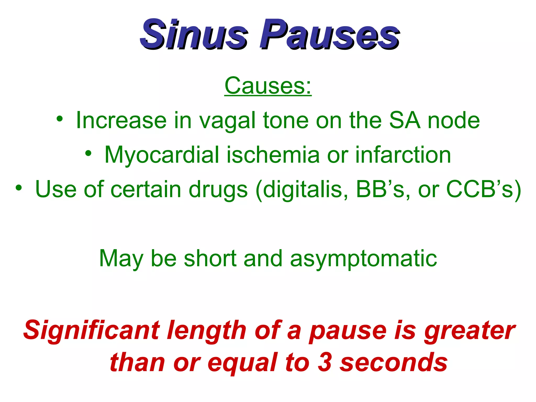 Sinus Pauses Causes: Increase in vagal tone on the SA node Myocardial ischemia or infarction Use of certain drugs (digitalis, BB’s, or CCB’s) May be short and asymptomatic Significant length of a pause is greater than or equal to 3 seconds 