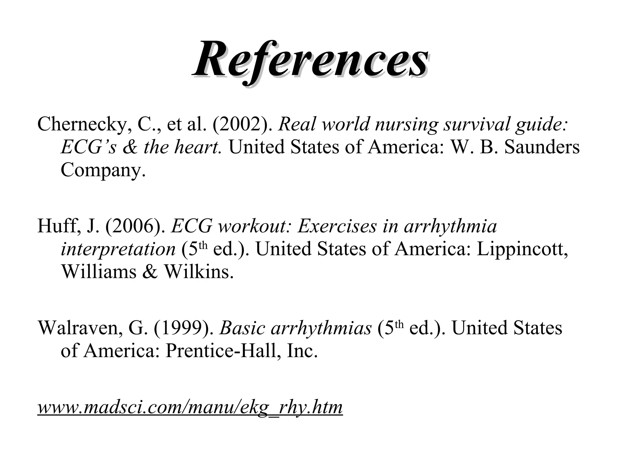 References Chernecky, C., et al. (2002).  Real world nursing survival guide: ECG’s & the heart.  United States of America: W. B. Saunders Company. Huff, J. (2006).  ECG workout: Exercises in arrhythmia interpretation  (5 th  ed.). United States of America: Lippincott, Williams & Wilkins. Walraven, G. (1999).  Basic arrhythmias  (5 th  ed.). United States of America: Prentice-Hall, Inc. www.madsci.com/manu/ekg_rhy.htm 