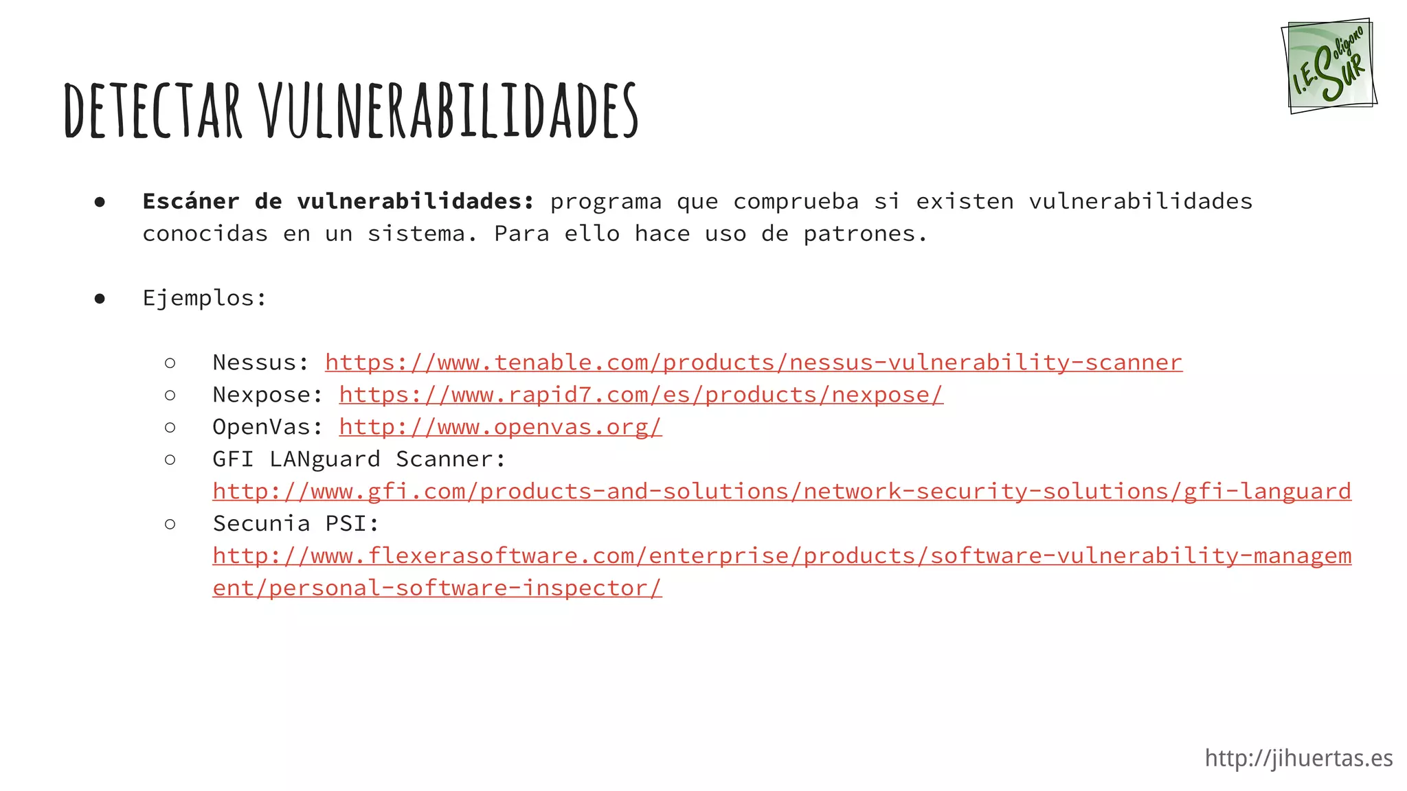 http://jihuertas.es
detectarvulnerabilidades
● Escáner de vulnerabilidades: programa que comprueba si existen vulnerabilidades
conocidas en un sistema. Para ello hace uso de patrones.
● Ejemplos:
○ Nessus: https://www.tenable.com/products/nessus-vulnerability-scanner
○ Nexpose: https://www.rapid7.com/es/products/nexpose/
○ OpenVas: http://www.openvas.org/
○ GFI LANguard Scanner:
http://www.gfi.com/products-and-solutions/network-security-solutions/gfi-languard
○ Secunia PSI:
http://www.flexerasoftware.com/enterprise/products/software-vulnerability-managem
ent/personal-software-inspector/
 