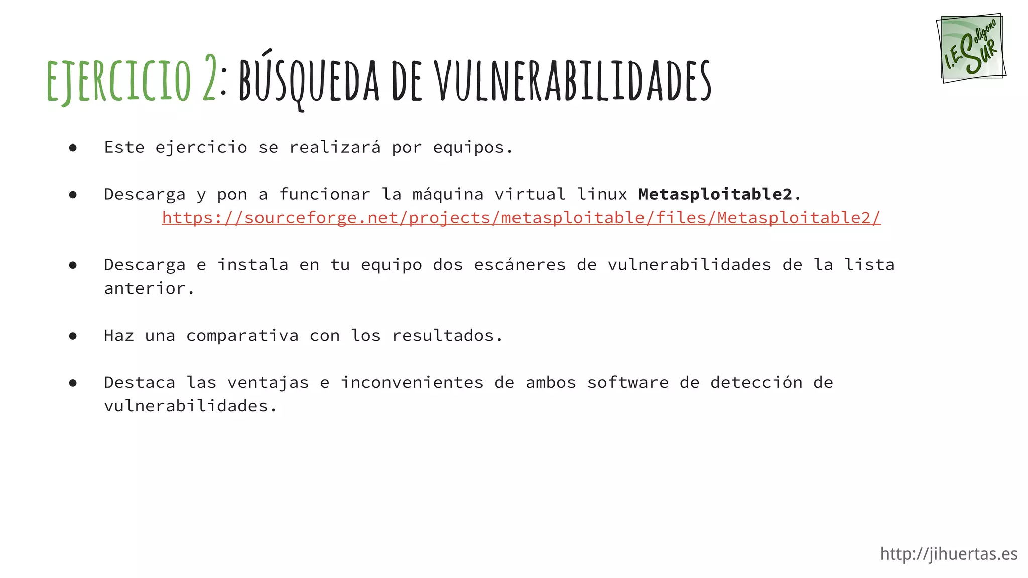 http://jihuertas.es
ejercicio2:búsquedadevulnerabilidades
● Este ejercicio se realizará por equipos.
● Descarga y pon a funcionar la máquina virtual linux Metasploitable2.
https://sourceforge.net/projects/metasploitable/files/Metasploitable2/
● Descarga e instala en tu equipo dos escáneres de vulnerabilidades de la lista
anterior.
● Haz una comparativa con los resultados.
● Destaca las ventajas e inconvenientes de ambos software de detección de
vulnerabilidades.
 