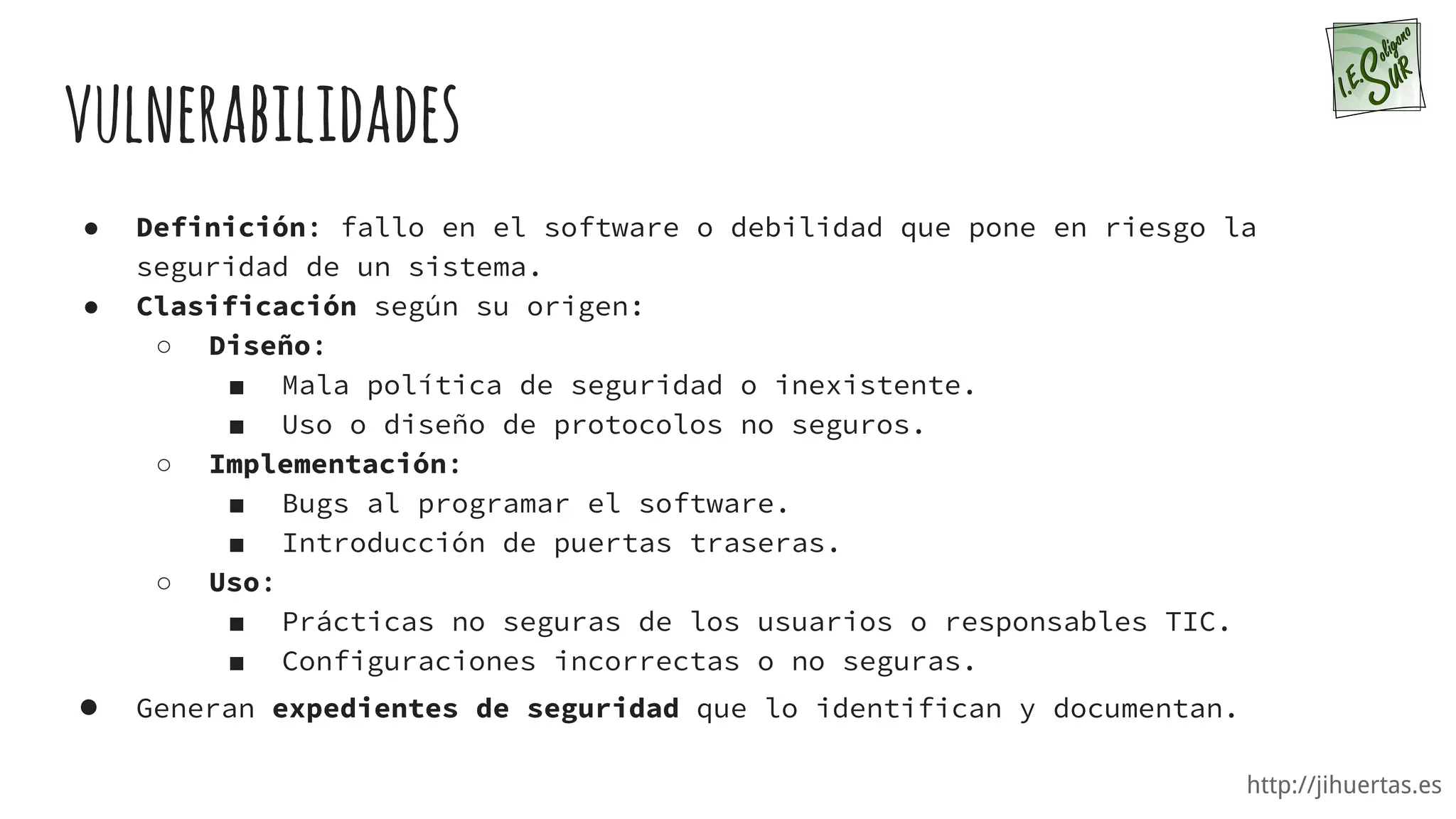 http://jihuertas.es
vulnerabilidades
● Definición: fallo en el software o debilidad que pone en riesgo la
seguridad de un sistema.
● Clasificación según su origen:
○ Diseño:
■ Mala política de seguridad o inexistente.
■ Uso o diseño de protocolos no seguros.
○ Implementación:
■ Bugs al programar el software.
■ Introducción de puertas traseras.
○ Uso:
■ Prácticas no seguras de los usuarios o responsables TIC.
■ Configuraciones incorrectas o no seguras.
● Generan expedientes de seguridad que lo identifican y documentan.
 