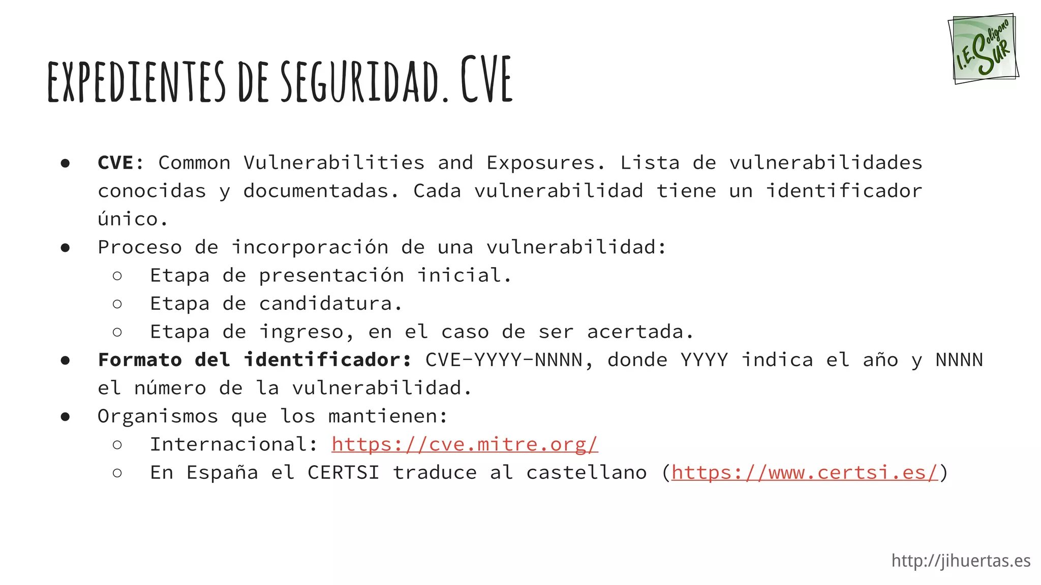 http://jihuertas.es
expedientesdeseguridad.CVE
● CVE: Common Vulnerabilities and Exposures. Lista de vulnerabilidades
conocidas y documentadas. Cada vulnerabilidad tiene un identificador
único.
● Proceso de incorporación de una vulnerabilidad:
○ Etapa de presentación inicial.
○ Etapa de candidatura.
○ Etapa de ingreso, en el caso de ser acertada.
● Formato del identificador: CVE-YYYY-NNNN, donde YYYY indica el año y NNNN
el número de la vulnerabilidad.
● Organismos que los mantienen:
○ Internacional: https://cve.mitre.org/
○ En España el CERTSI traduce al castellano (https://www.certsi.es/)
 