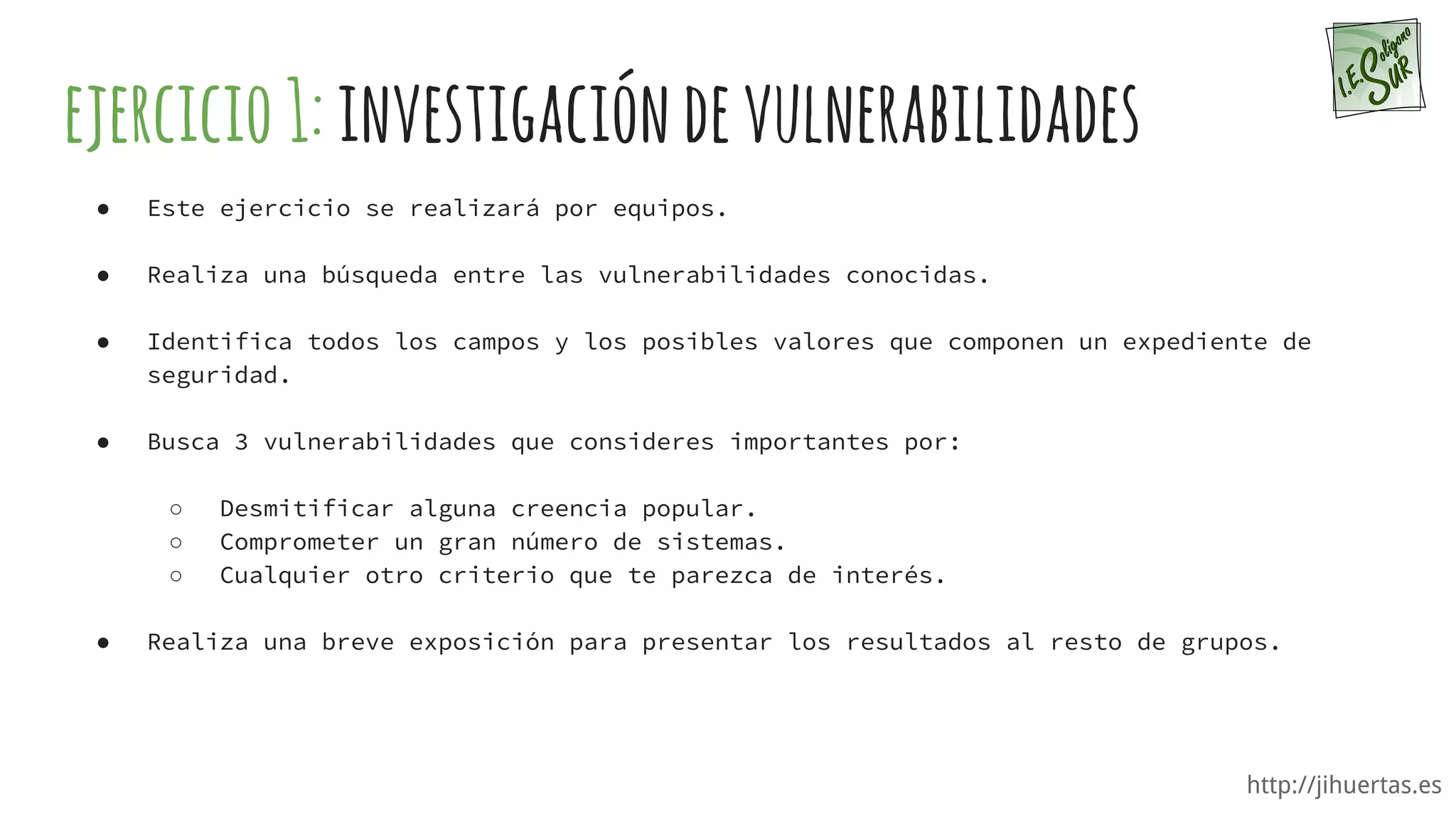 http://jihuertas.es
ejercicio1:investigacióndevulnerabilidades
● Este ejercicio se realizará por equipos.
● Realiza una búsqueda entre las vulnerabilidades conocidas.
● Identifica todos los campos y los posibles valores que componen un expediente de
seguridad.
● Busca 3 vulnerabilidades que consideres importantes por:
○ Desmitificar alguna creencia popular.
○ Comprometer un gran número de sistemas.
○ Cualquier otro criterio que te parezca de interés.
● Realiza una breve exposición para presentar los resultados al resto de grupos.
 